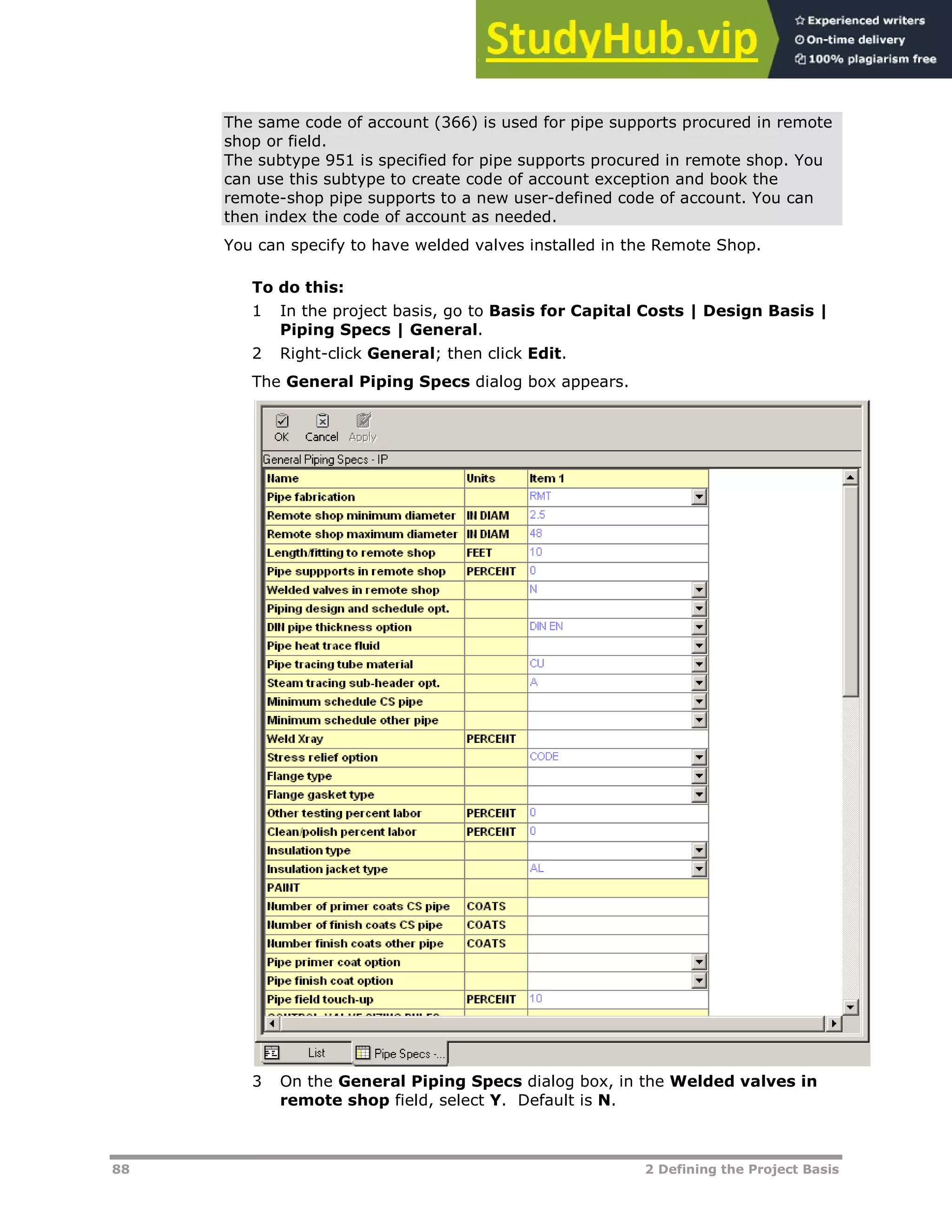 88 2 Defining the Project Basis
The same code of account (366) is used for pipe supports procured in remote
shop or field.
The subtype 951 is specified for pipe supports procured in remote shop. You
can use this subtype to create code of account exception and book the
remote-shop pipe supports to a new user-defined code of account. You can
then index the code of account as needed.
You can specify to have welded valves installed in the Remote Shop.
To do this:
1 In the project basis, go to Basis for Capital Costs | Design Basis |
Piping Specs | General.
2 Right-click General; then click Edit.
The General Piping Specs dialog box appears.
3 On the General Piping Specs dialog box, in the Welded valves in
remote shop field, select Y. Default is N.
 
