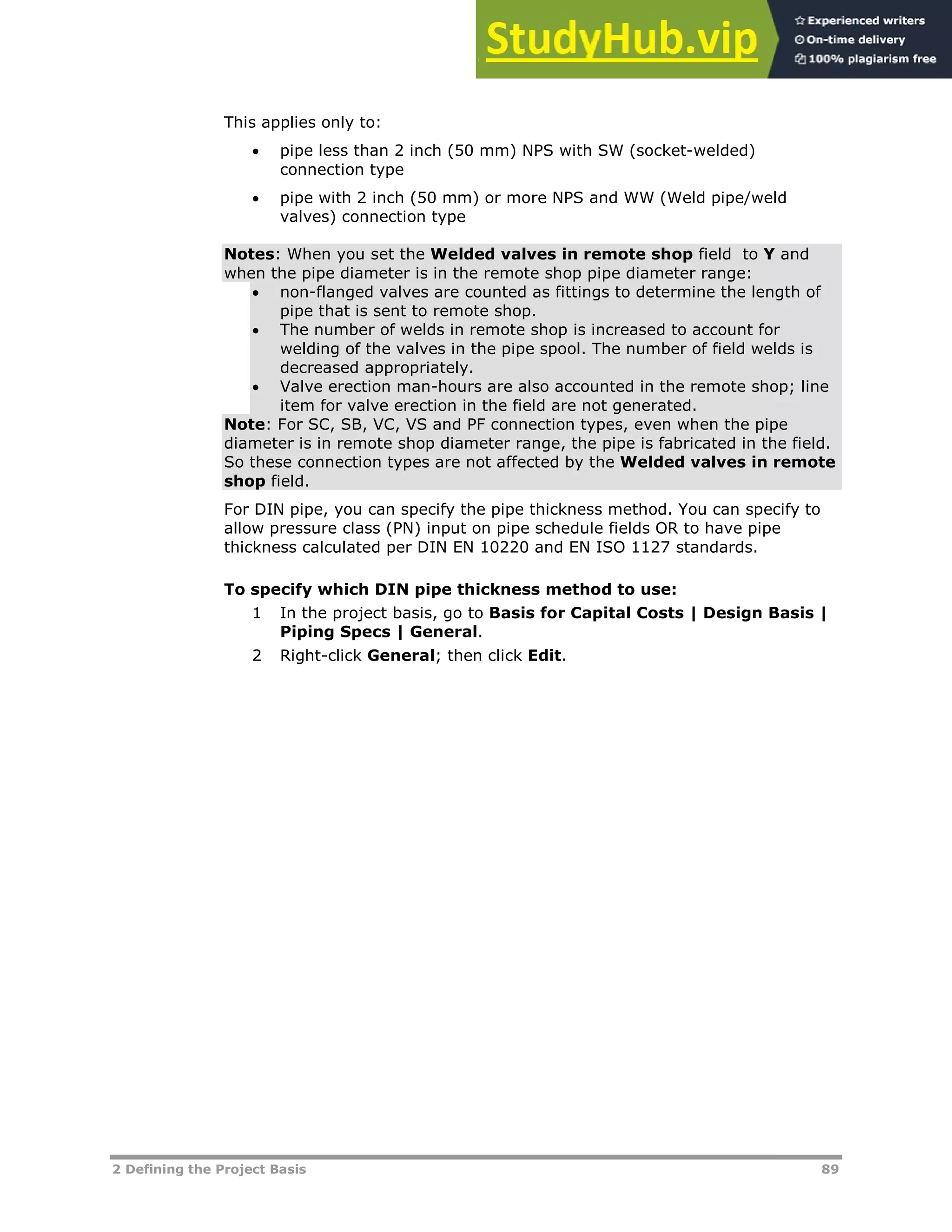2 Defining the Project Basis 89
This applies only to:
 pipe less than 2 inch (50 mm) NPS with SW (socket-welded)
connection type
 pipe with 2 inch (50 mm) or more NPS and WW (Weld pipe/weld
valves) connection type
Notes: When you set the Welded valves in remote shop field to Y and
when the pipe diameter is in the remote shop pipe diameter range:
 non-flanged valves are counted as fittings to determine the length of
pipe that is sent to remote shop.
 The number of welds in remote shop is increased to account for
welding of the valves in the pipe spool. The number of field welds is
decreased appropriately.
 Valve erection man-hours are also accounted in the remote shop; line
item for valve erection in the field are not generated.
Note: For SC, SB, VC, VS and PF connection types, even when the pipe
diameter is in remote shop diameter range, the pipe is fabricated in the field.
So these connection types are not affected by the Welded valves in remote
shop field.
For DIN pipe, you can specify the pipe thickness method. You can specify to
allow pressure class (PN) input on pipe schedule fields OR to have pipe
thickness calculated per DIN EN 10220 and EN ISO 1127 standards.
To specify which DIN pipe thickness method to use:
1 In the project basis, go to Basis for Capital Costs | Design Basis |
Piping Specs | General.
2 Right-click General; then click Edit.
 