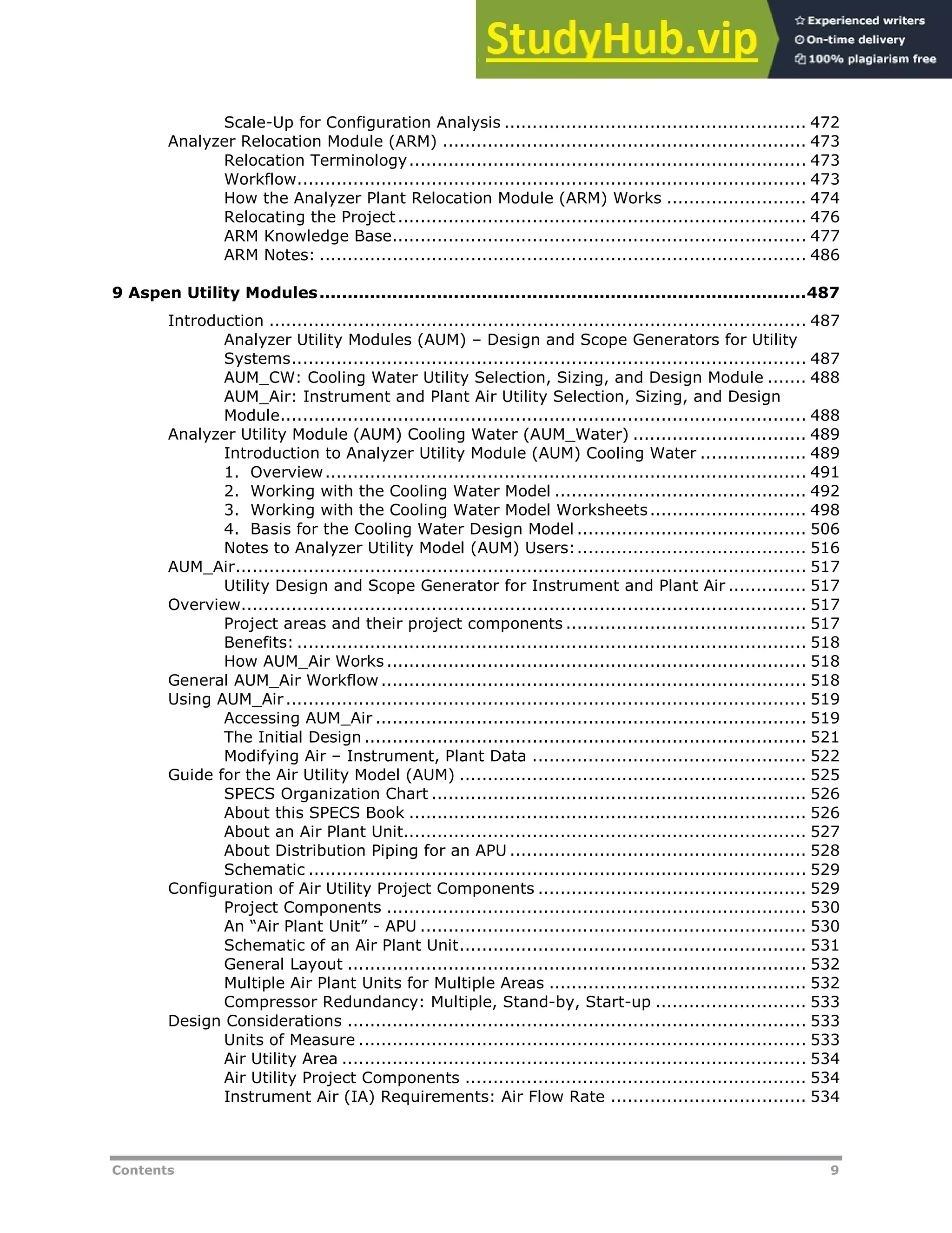 Contents 9
Scale-Up for Configuration Analysis ...................................................... 472
Analyzer Relocation Module (ARM) ................................................................. 473
Relocation Terminology....................................................................... 473
Workflow........................................................................................... 473
How the Analyzer Plant Relocation Module (ARM) Works ......................... 474
Relocating the Project......................................................................... 476
ARM Knowledge Base.......................................................................... 477
ARM Notes: ....................................................................................... 486
9 Aspen Utility Modules.......................................................................................487
Introduction ................................................................................................ 487
Analyzer Utility Modules (AUM) – Design and Scope Generators for Utility
Systems............................................................................................ 487
AUM_CW: Cooling Water Utility Selection, Sizing, and Design Module ....... 488
AUM_Air: Instrument and Plant Air Utility Selection, Sizing, and Design
Module.............................................................................................. 488
Analyzer Utility Module (AUM) Cooling Water (AUM_Water) ............................... 489
Introduction to Analyzer Utility Module (AUM) Cooling Water ................... 489
1. Overview...................................................................................... 491
2. Working with the Cooling Water Model ............................................. 492
3. Working with the Cooling Water Model Worksheets............................ 498
4. Basis for the Cooling Water Design Model ......................................... 506
Notes to Analyzer Utility Model (AUM) Users:......................................... 516
AUM_Air...................................................................................................... 517
Utility Design and Scope Generator for Instrument and Plant Air .............. 517
Overview..................................................................................................... 517
Project areas and their project components ........................................... 517
Benefits: ........................................................................................... 518
How AUM_Air Works ........................................................................... 518
General AUM_Air Workflow............................................................................ 518
Using AUM_Air............................................................................................. 519
Accessing AUM_Air ............................................................................. 519
The Initial Design ............................................................................... 521
Modifying Air – Instrument, Plant Data ................................................. 522
Guide for the Air Utility Model (AUM) .............................................................. 525
SPECS Organization Chart ................................................................... 526
About this SPECS Book ....................................................................... 526
About an Air Plant Unit........................................................................ 527
About Distribution Piping for an APU ..................................................... 528
Schematic ......................................................................................... 529
Configuration of Air Utility Project Components ................................................ 529
Project Components ........................................................................... 530
An “Air Plant Unit” - APU ..................................................................... 530
Schematic of an Air Plant Unit.............................................................. 531
General Layout .................................................................................. 532
Multiple Air Plant Units for Multiple Areas .............................................. 532
Compressor Redundancy: Multiple, Stand-by, Start-up ........................... 533
Design Considerations .................................................................................. 533
Units of Measure ................................................................................ 533
Air Utility Area ................................................................................... 534
Air Utility Project Components ............................................................. 534
Instrument Air (IA) Requirements: Air Flow Rate ................................... 534
 