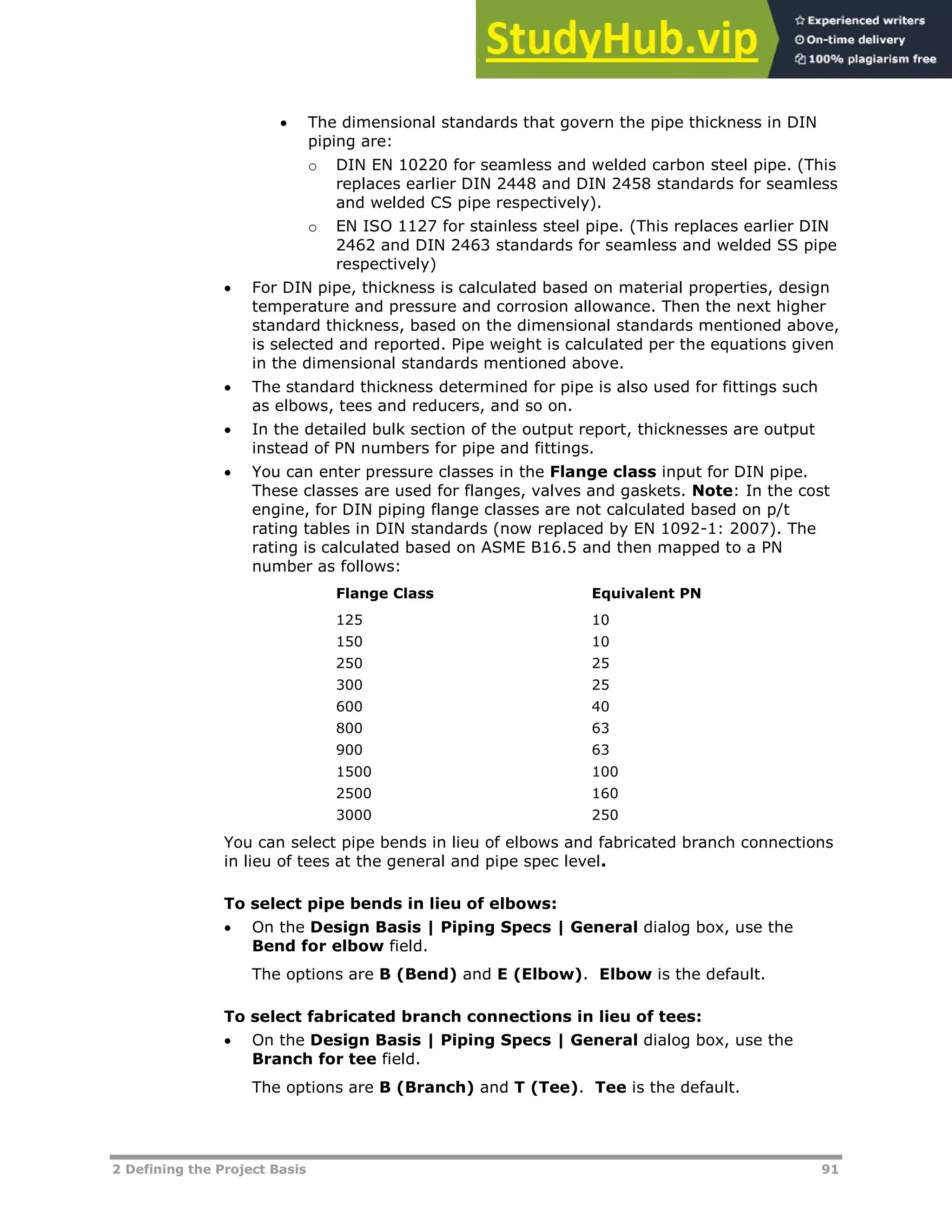 2 Defining the Project Basis 91
 The dimensional standards that govern the pipe thickness in DIN
piping are:
o DIN EN 10220 for seamless and welded carbon steel pipe. (This
replaces earlier DIN 2448 and DIN 2458 standards for seamless
and welded CS pipe respectively).
o EN ISO 1127 for stainless steel pipe. (This replaces earlier DIN
2462 and DIN 2463 standards for seamless and welded SS pipe
respectively)
 For DIN pipe, thickness is calculated based on material properties, design
temperature and pressure and corrosion allowance. Then the next higher
standard thickness, based on the dimensional standards mentioned above,
is selected and reported. Pipe weight is calculated per the equations given
in the dimensional standards mentioned above.
 The standard thickness determined for pipe is also used for fittings such
as elbows, tees and reducers, and so on.
 In the detailed bulk section of the output report, thicknesses are output
instead of PN numbers for pipe and fittings.
 You can enter pressure classes in the Flange class input for DIN pipe.
These classes are used for flanges, valves and gaskets. Note: In the cost
engine, for DIN piping flange classes are not calculated based on p/t
rating tables in DIN standards (now replaced by EN 1092-1: 2007). The
rating is calculated based on ASME B16.5 and then mapped to a PN
number as follows:
Flange Class Equivalent PN
125 10
150 10
250 25
300 25
600 40
800 63
900 63
1500 100
2500 160
3000 250
You can select pipe bends in lieu of elbows and fabricated branch connections
in lieu of tees at the general and pipe spec level.
To select pipe bends in lieu of elbows:
 On the Design Basis | Piping Specs | General dialog box, use the
Bend for elbow field.
The options are B (Bend) and E (Elbow). Elbow is the default.
To select fabricated branch connections in lieu of tees:
 On the Design Basis | Piping Specs | General dialog box, use the
Branch for tee field.
The options are B (Branch) and T (Tee). Tee is the default.
 