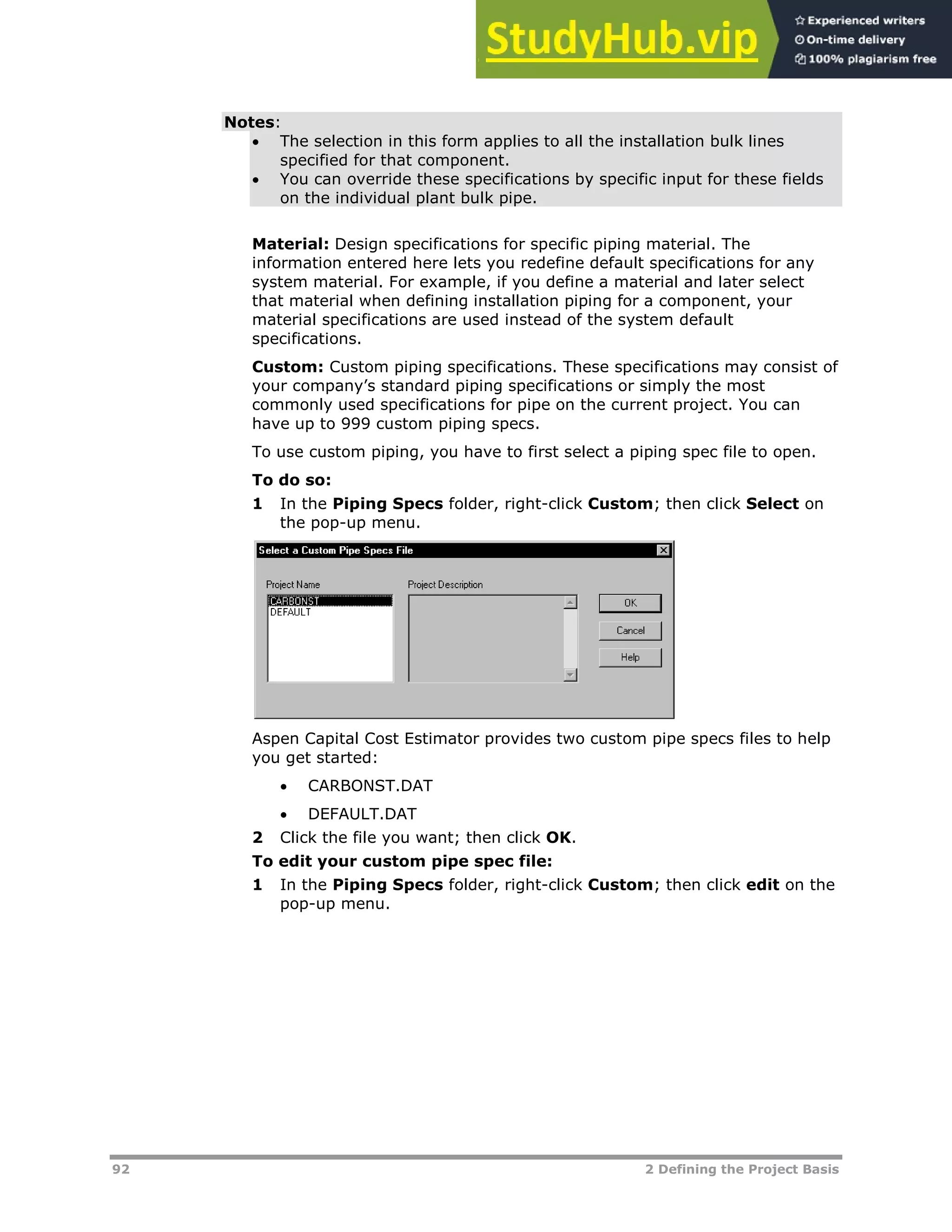 92 2 Defining the Project Basis
Notes:
 The selection in this form applies to all the installation bulk lines
specified for that component.
 You can override these specifications by specific input for these fields
on the individual plant bulk pipe.
Material: Design specifications for specific piping material. The
information entered here lets you redefine default specifications for any
system material. For example, if you define a material and later select
that material when defining installation piping for a component, your
material specifications are used instead of the system default
specifications.
Custom: Custom piping specifications. These specifications may consist of
your company’s standard piping specifications or simply the most
commonly used specifications for pipe on the current project. You can
have up to 999 custom piping specs.
To use custom piping, you have to first select a piping spec file to open.
To do so:
1 In the Piping Specs folder, right-click Custom; then click Select on
the pop-up menu.
Aspen Capital Cost Estimator provides two custom pipe specs files to help
you get started:
 CARBONST.DAT
 DEFAULT.DAT
2 Click the file you want; then click OK.
To edit your custom pipe spec file:
1 In the Piping Specs folder, right-click Custom; then click edit on the
pop-up menu.
 