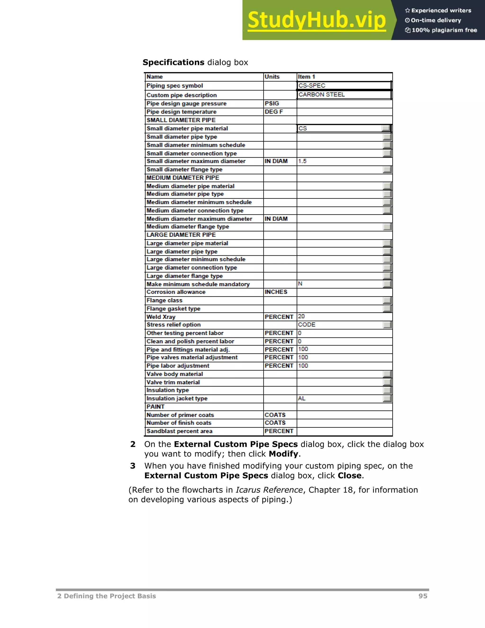 2 Defining the Project Basis 95
Specifications dialog box
2 On the External Custom Pipe Specs dialog box, click the dialog box
you want to modify; then click Modify.
3 When you have finished modifying your custom piping spec, on the
External Custom Pipe Specs dialog box, click Close.
(Refer to the flowcharts in Icarus Reference, Chapter 18, for information
on developing various aspects of piping.)
 