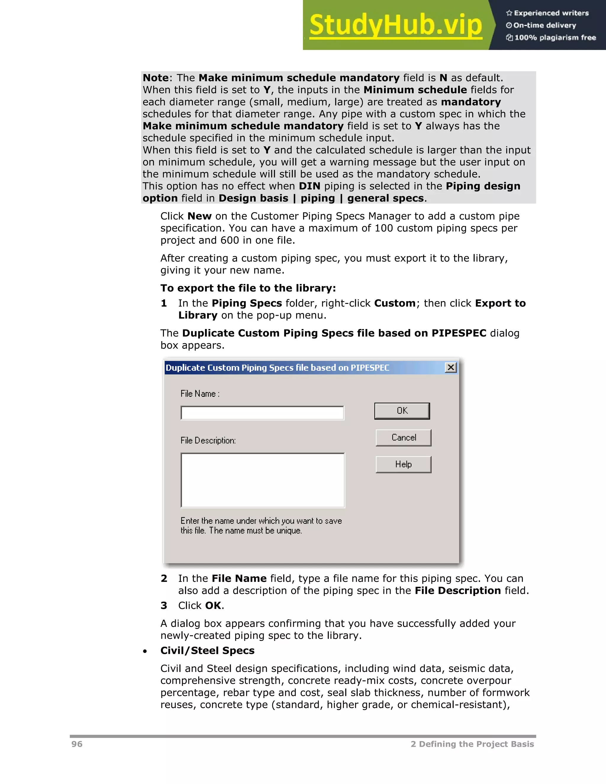96 2 Defining the Project Basis
Note: The Make minimum schedule mandatory field is N as default.
When this field is set to Y, the inputs in the Minimum schedule fields for
each diameter range (small, medium, large) are treated as mandatory
schedules for that diameter range. Any pipe with a custom spec in which the
Make minimum schedule mandatory field is set to Y always has the
schedule specified in the minimum schedule input.
When this field is set to Y and the calculated schedule is larger than the input
on minimum schedule, you will get a warning message but the user input on
the minimum schedule will still be used as the mandatory schedule.
This option has no effect when DIN piping is selected in the Piping design
option field in Design basis | piping | general specs.
Click New on the Customer Piping Specs Manager to add a custom pipe
specification. You can have a maximum of 100 custom piping specs per
project and 600 in one file.
After creating a custom piping spec, you must export it to the library,
giving it your new name.
To export the file to the library:
1 In the Piping Specs folder, right-click Custom; then click Export to
Library on the pop-up menu.
The Duplicate Custom Piping Specs file based on PIPESPEC dialog
box appears.
2 In the File Name field, type a file name for this piping spec. You can
also add a description of the piping spec in the File Description field.
3 Click OK.
A dialog box appears confirming that you have successfully added your
newly-created piping spec to the library.
 Civil/Steel Specs
Civil and Steel design specifications, including wind data, seismic data,
comprehensive strength, concrete ready-mix costs, concrete overpour
percentage, rebar type and cost, seal slab thickness, number of formwork
reuses, concrete type (standard, higher grade, or chemical-resistant),
 