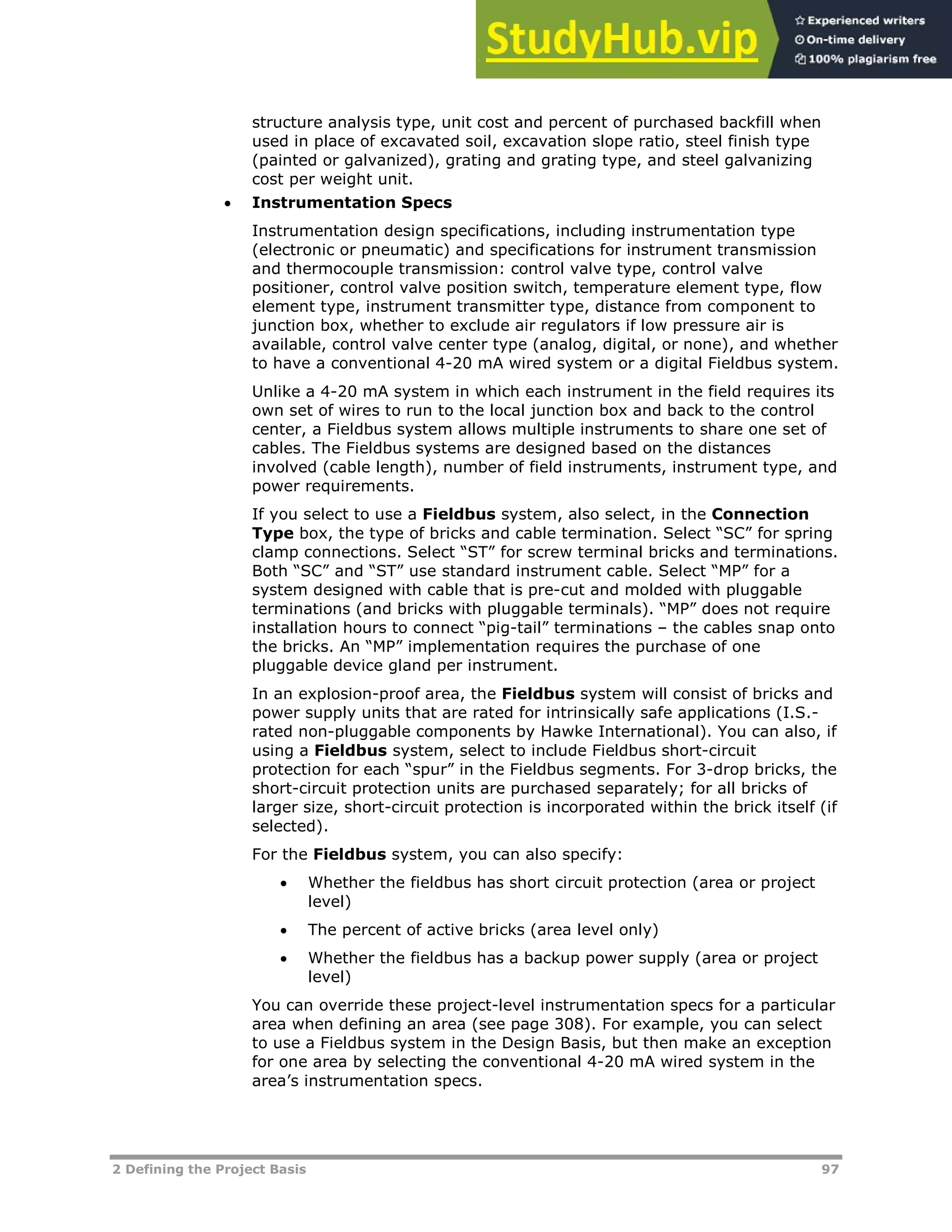 2 Defining the Project Basis 97
structure analysis type, unit cost and percent of purchased backfill when
used in place of excavated soil, excavation slope ratio, steel finish type
(painted or galvanized), grating and grating type, and steel galvanizing
cost per weight unit.
 Instrumentation Specs
Instrumentation design specifications, including instrumentation type
(electronic or pneumatic) and specifications for instrument transmission
and thermocouple transmission: control valve type, control valve
positioner, control valve position switch, temperature element type, flow
element type, instrument transmitter type, distance from component to
junction box, whether to exclude air regulators if low pressure air is
available, control valve center type (analog, digital, or none), and whether
to have a conventional 4-20 mA wired system or a digital Fieldbus system.
Unlike a 4-20 mA system in which each instrument in the field requires its
own set of wires to run to the local junction box and back to the control
center, a Fieldbus system allows multiple instruments to share one set of
cables. The Fieldbus systems are designed based on the distances
involved (cable length), number of field instruments, instrument type, and
power requirements.
If you select to use a Fieldbus system, also select, in the Connection
Type box, the type of bricks and cable termination. Select “SC” for spring
clamp connections. Select “ST” for screw terminal bricks and terminations.
Both “SC” and “ST” use standard instrument cable. Select “MP” for a
system designed with cable that is pre-cut and molded with pluggable
terminations (and bricks with pluggable terminals). “MP” does not require
installation hours to connect “pig-tail” terminations – the cables snap onto
the bricks. An “MP” implementation requires the purchase of one
pluggable device gland per instrument.
In an explosion-proof area, the Fieldbus system will consist of bricks and
power supply units that are rated for intrinsically safe applications (I.S.-
rated non-pluggable components by Hawke International). You can also, if
using a Fieldbus system, select to include Fieldbus short-circuit
protection for each “spur” in the Fieldbus segments. For 3-drop bricks, the
short-circuit protection units are purchased separately; for all bricks of
larger size, short-circuit protection is incorporated within the brick itself (if
selected).
For the Fieldbus system, you can also specify:
 Whether the fieldbus has short circuit protection (area or project
level)
 The percent of active bricks (area level only)
 Whether the fieldbus has a backup power supply (area or project
level)
You can override these project-level instrumentation specs for a particular
area when defining an area (see page XX308XX). For example, you can select
to use a Fieldbus system in the Design Basis, but then make an exception
for one area by selecting the conventional 4-20 mA wired system in the
area’s instrumentation specs.
 
