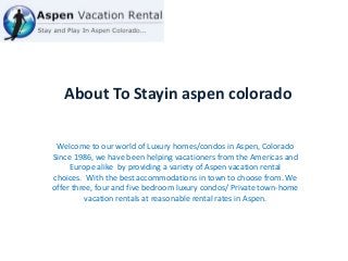 About To Stayin aspen colorado
Welcome to our world of Luxury homes/condos in Aspen, Colorado
Since 1986, we have been helping vacationers from the Americas and
Europe alike by providing a variety of Aspen vacation rental
choices. With the best accommodations in town to choose from. We
offer three, four and five bedroom luxury condos/ Private town-home
vacation rentals at reasonable rental rates in Aspen.
 