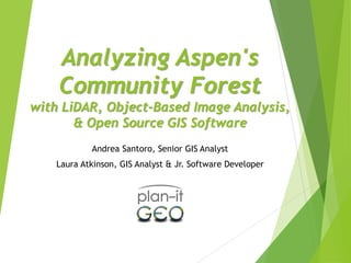 Analyzing Aspen's
Community Forest
with LiDAR, Object-Based Image Analysis,
& Open Source GIS Software
Andrea Santoro, Senior GIS Analyst
Laura Atkinson, GIS Analyst & Jr. Software Developer
 