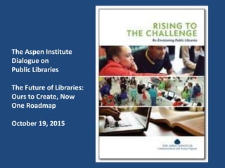 The Aspen Institute
Dialogue on
Public Libraries
The Future of Libraries:
Ours to Create, Now
One Roadmap
October 19, 2015
 