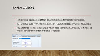 EXPLANATION
• Temperature approach is LMTD, logarithmic mean temperature difference.
• LMTD=[(400-298)-(400-343)]/ln(102/57)]=77.33K; heat capacity water 4200J/kg.K
• 400 K refer to reactor temperature which need to maintain. 298 and 343 K refer to
coolant temperature enter and leave the jacket.
 