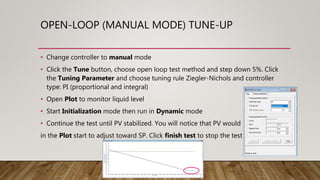 OPEN-LOOP (MANUAL MODE) TUNE-UP
• Change controller to manual mode
• Click the Tune button, choose open loop test method and step down 5%. Click
the Tuning Parameter and choose tuning rule Ziegler-Nichols and controller
type: PI (proportional and integral)
• Open Plot to monitor liquid level
• Start Initialization mode then run in Dynamic mode
• Continue the test until PV stabilized. You will notice that PV would
in the Plot start to adjust toward SP. Click finish test to stop the test
 
