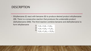 DESCRIPTION
• Ethylbenzene (E) react with benzene (B) to produce desired product ethylbenzene
(EB). There is a consecutive reaction that produces the undesirable product
diethylbenzene (DEB). The third reaction combine benzene and diethylbenzene to
form ethylbenzene
1)
2)
3)
 