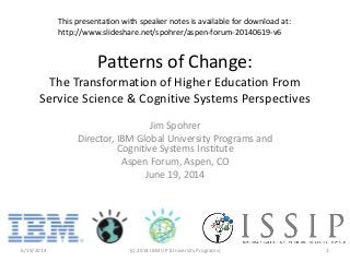 Patterns of Change:
The Transformation of Higher Education From
Service Science & Cognitive Systems Perspectives
Jim Spohrer
Director, IBM Global University Programs and
Cognitive Systems Institute
Aspen Forum, Aspen, CO
June 19, 2014
6/19/2014 (c) 2014 IBM UP (University Programs) 1
This presentation with speaker notes is available for download at:
http://www.slideshare.net/spohrer/aspen-forum-20140619-v6
 