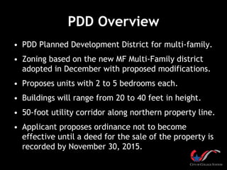 PDD Overview
• PDD Planned Development District for multi-family.
• Zoning based on the new MF Multi-Family district
adopted in December with proposed modifications.
• Proposes units with 2 to 5 bedrooms each.
• Buildings will range from 20 to 40 feet in height.
• 50-foot utility corridor along northern property line.
• Applicant proposes ordinance not to become
effective until a deed for the sale of the property is
recorded by November 30, 2015.
 