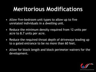 Meritorious Modifications
• Allow five-bedroom unit types to allow up to five
unrelated individuals in a dwelling unit.
• Reduce the minimum density required from 12 units per
acre to 8.7 units per acre.
• Reduce the required throat depth of driveways leading up
to a gated entrance to be no more than 60 feet.
• Allow for block length and block perimeter waivers for the
development.
 