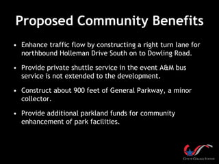 Proposed Community Benefits
• Enhance traffic flow by constructing a right turn lane for
northbound Holleman Drive South on to Dowling Road.
• Provide private shuttle service in the event A&M bus
service is not extended to the development.
• Construct about 900 feet of General Parkway, a minor
collector.
• Provide additional parkland funds for community
enhancement of park facilities.
 