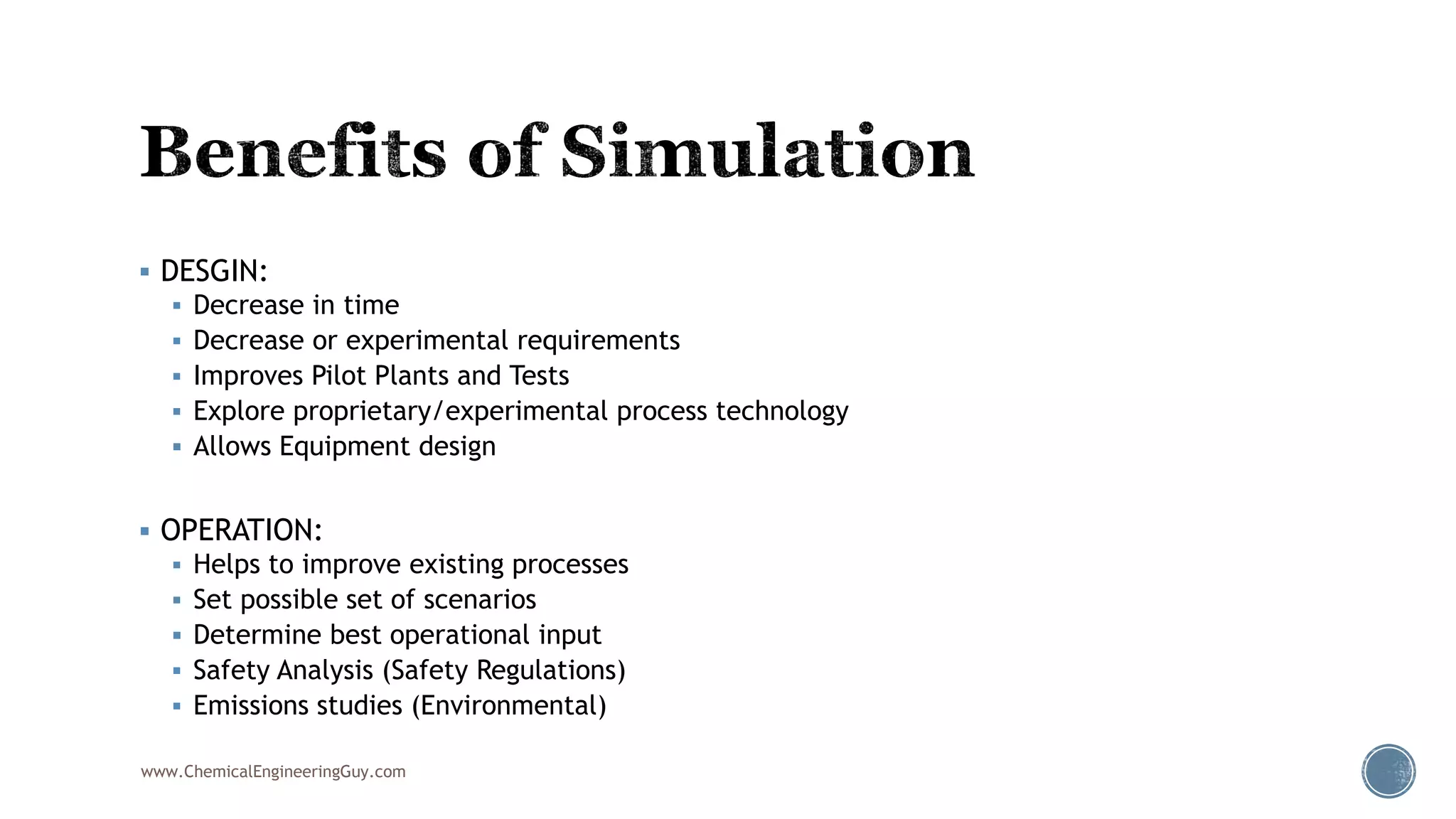  DESGIN:
 Decrease in time
 Decrease or experimental requirements
 Improves Pilot Plants and Tests
 Explore proprietary/experimental process technology
 Allows Equipment design
 OPERATION:
 Helps to improve existing processes
 Set possible set of scenarios
 Determine best operational input
 Safety Analysis (Safety Regulations)
 Emissions studies (Environmental)
www.ChemicalEngineeringGuy.com
 