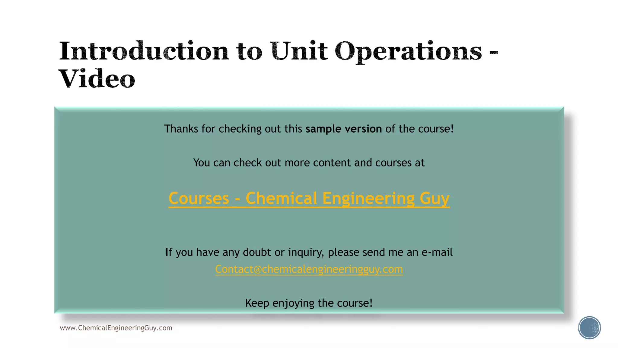  008 Introduction to Unit Operations
www.ChemicalEngineeringGuy.com
Thanks for checking out this sample version of the course!
You can check out more content and courses at
Courses - Chemical Engineering Guy
If you have any doubt or inquiry, please send me an e-mail
Contact@chemicalengineeringguy.com
Keep enjoying the course!
 