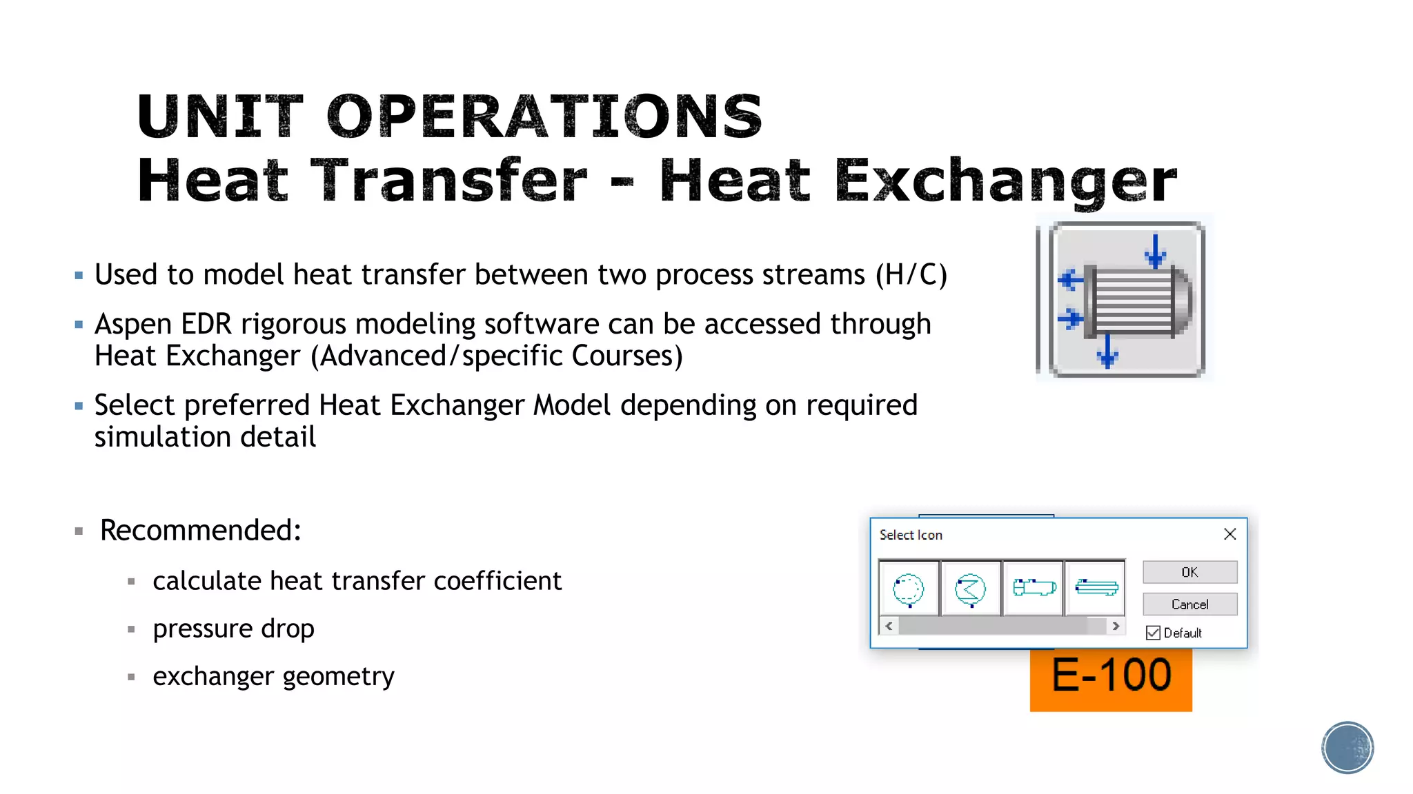  Used to model heat transfer between two process streams (H/C)
 Aspen EDR rigorous modeling software can be accessed through
Heat Exchanger (Advanced/specific Courses)
 Select preferred Heat Exchanger Model depending on required
simulation detail
 Recommended:
 calculate heat transfer coefficient
 pressure drop
 exchanger geometry
 