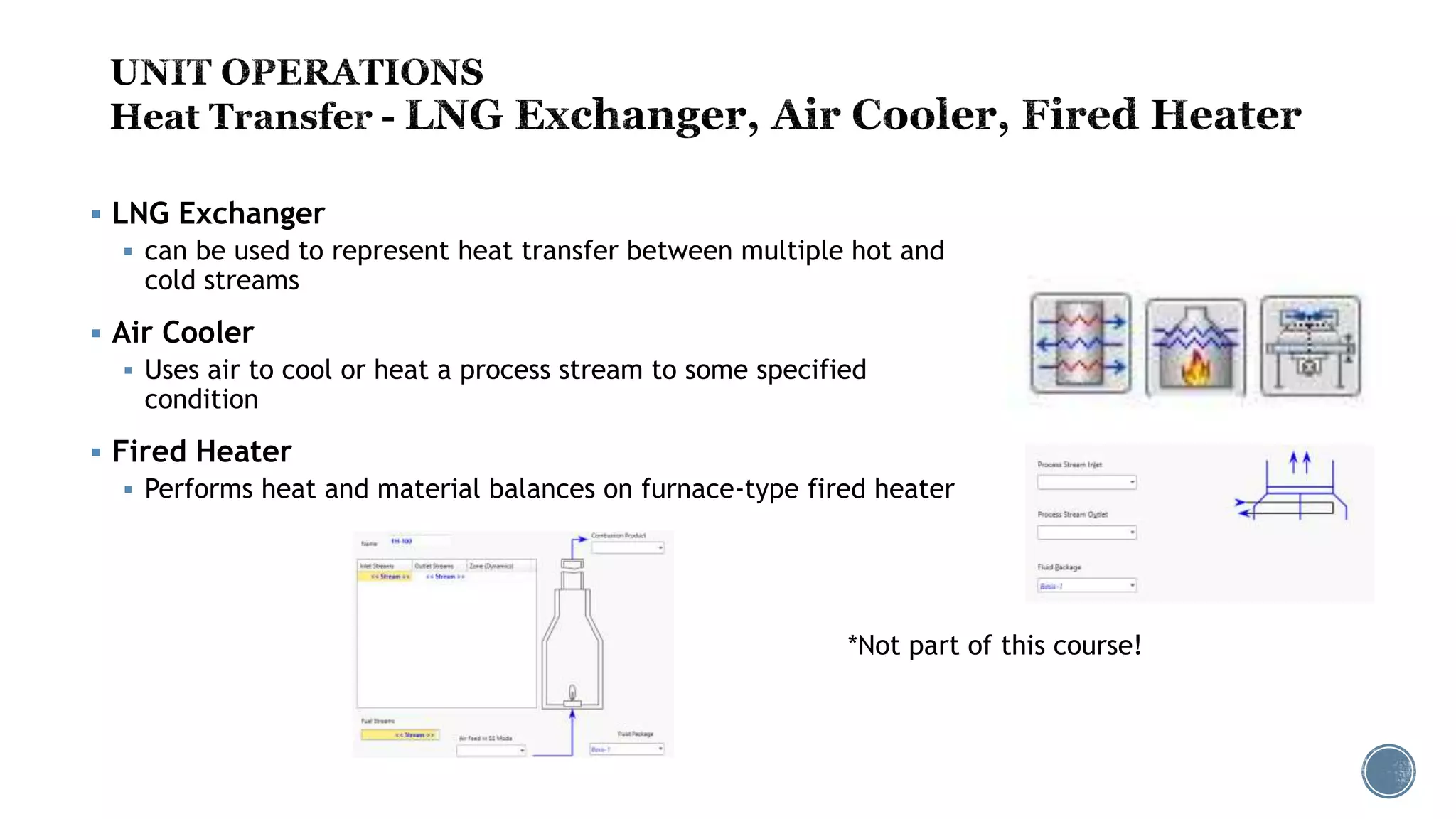 LNG Exchanger
 can be used to represent heat transfer between multiple hot and
cold streams
 Air Cooler
 Uses air to cool or heat a process stream to some specified
condition
 Fired Heater
 Performs heat and material balances on furnace-type fired heater
*Not part of this course!
 