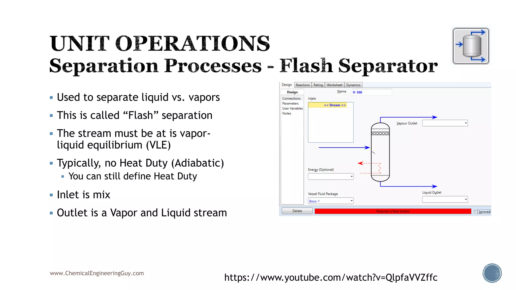 www.ChemicalEngineeringGuy.com
https://www.youtube.com/watch?v=QlpfaVVZffc
 Used to separate liquid vs. vapors
 This is called “Flash” separation
 The stream must be at is vapor-
liquid equilibrium (VLE)
 Typically, no Heat Duty (Adiabatic)
 You can still define Heat Duty
 Inlet is mix
 Outlet is a Vapor and Liquid stream
 