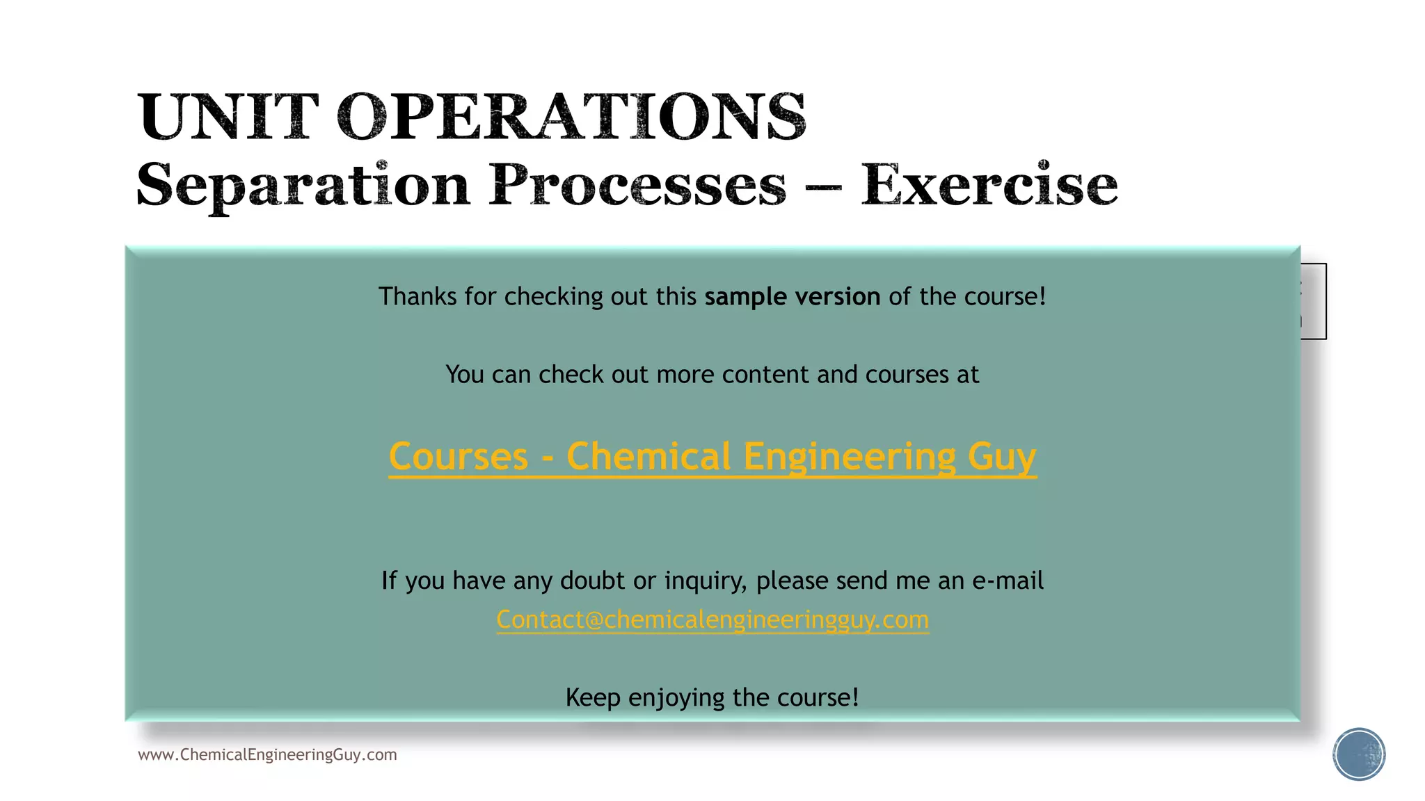 www.ChemicalEngineeringGuy.com
 010 – Flash Drum
 Stream inlet
 Composition: 15% ethane, 20% propane, 60% i-butane, 5% n-butane
 T = 32°F, P = 50 psia, FlowRate = 100 lb/h
 Find Vapor FlowRate and composition
 Find Liquid FlowRate and composition
Fluid Package:
Peng Robinson
Thanks for checking out this sample version of the course!
You can check out more content and courses at
Courses - Chemical Engineering Guy
If you have any doubt or inquiry, please send me an e-mail
Contact@chemicalengineeringguy.com
Keep enjoying the course!
 