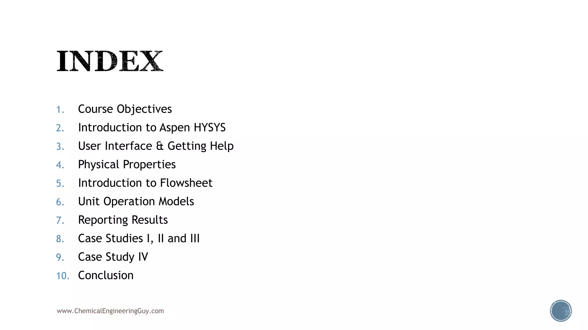 1. Course Objectives
2. Introduction to Aspen HYSYS
3. User Interface & Getting Help
4. Physical Properties
5. Introduction to Flowsheet
6. Unit Operation Models
7. Reporting Results
8. Case Studies I, II and III
9. Case Study IV
10. Conclusion
www.ChemicalEngineeringGuy.com
 