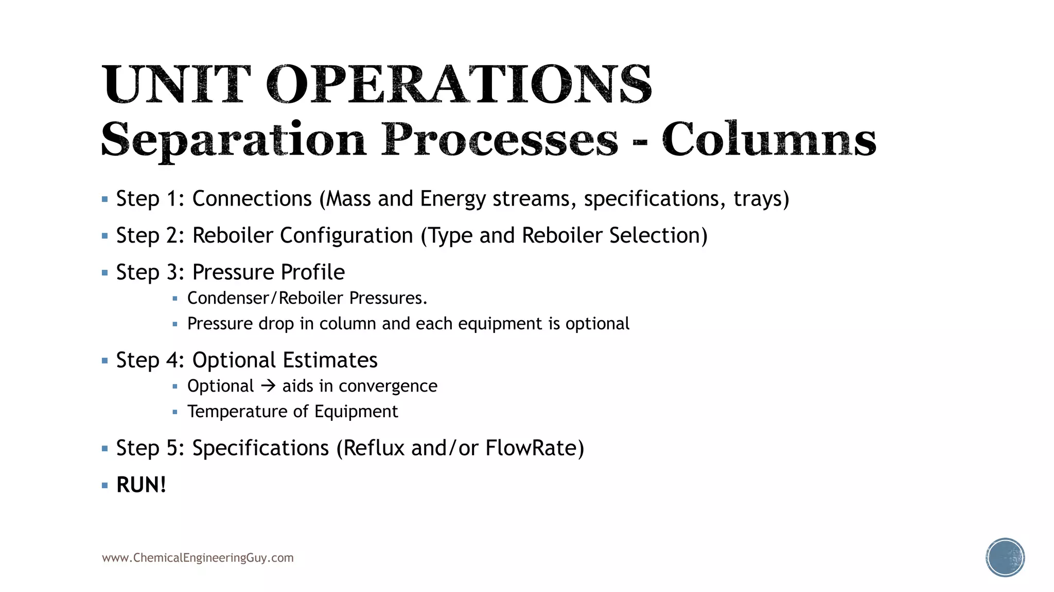  Step 1: Connections (Mass and Energy streams, specifications, trays)
 Step 2: Reboiler Configuration (Type and Reboiler Selection)
 Step 3: Pressure Profile
 Condenser/Reboiler Pressures.
 Pressure drop in column and each equipment is optional
 Step 4: Optional Estimates
 Optional  aids in convergence
 Temperature of Equipment
 Step 5: Specifications (Reflux and/or FlowRate)
 RUN!
www.ChemicalEngineeringGuy.com
 