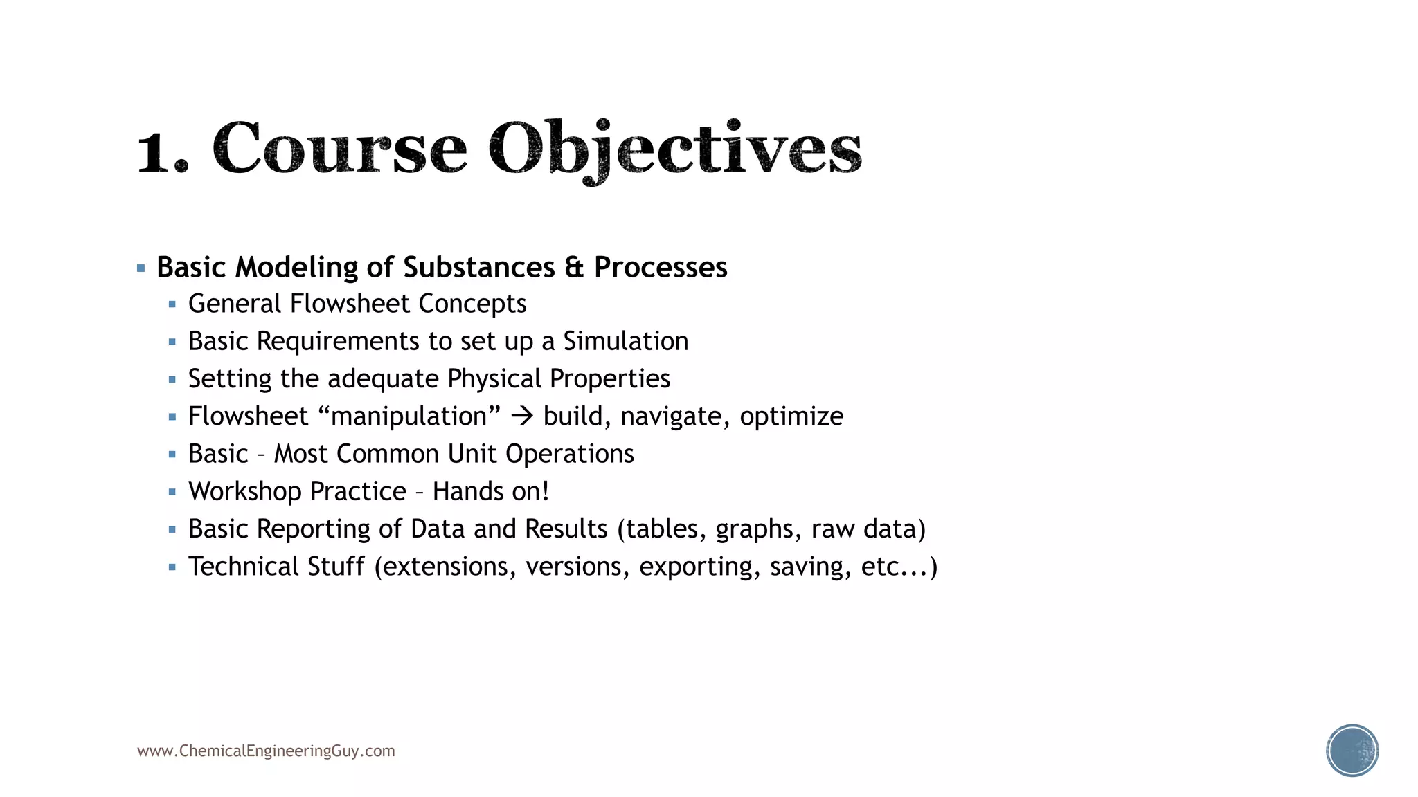  Basic Modeling of Substances & Processes
 General Flowsheet Concepts
 Basic Requirements to set up a Simulation
 Setting the adequate Physical Properties
 Flowsheet “manipulation”  build, navigate, optimize
 Basic – Most Common Unit Operations
 Workshop Practice – Hands on!
 Basic Reporting of Data and Results (tables, graphs, raw data)
 Technical Stuff (extensions, versions, exporting, saving, etc...)
www.ChemicalEngineeringGuy.com
 