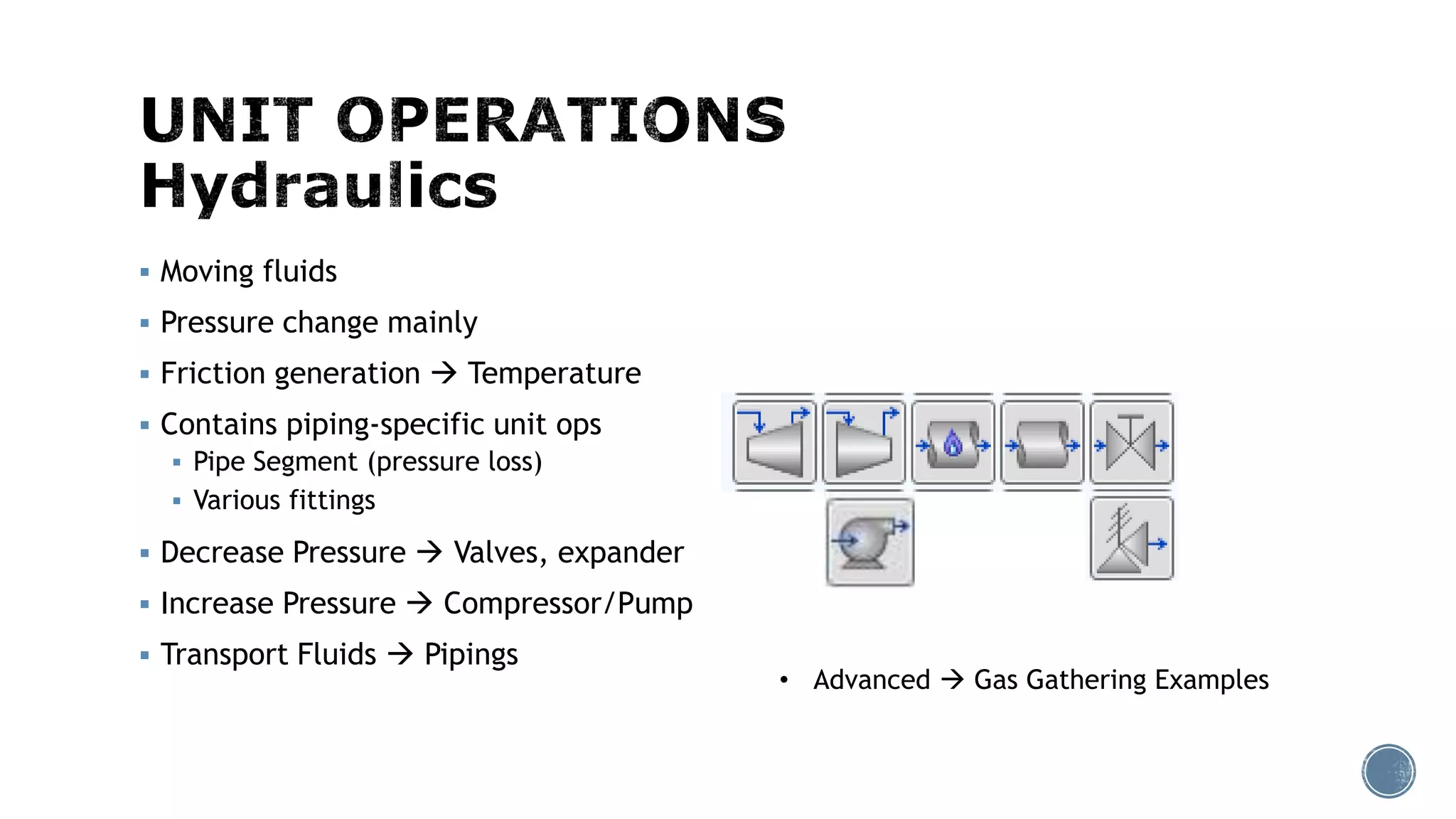  Moving fluids
 Pressure change mainly
 Friction generation  Temperature
 Contains piping-specific unit ops
 Pipe Segment (pressure loss)
 Various fittings
 Decrease Pressure  Valves, expander
 Increase Pressure  Compressor/Pump
 Transport Fluids  Pipings
• Advanced  Gas Gathering Examples
 