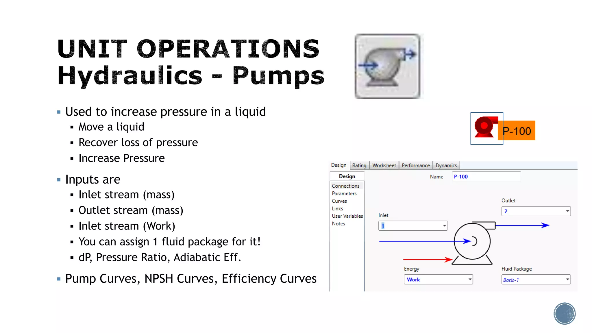  Used to increase pressure in a liquid
 Move a liquid
 Recover loss of pressure
 Increase Pressure
 Inputs are
 Inlet stream (mass)
 Outlet stream (mass)
 Inlet stream (Work)
 You can assign 1 fluid package for it!
 dP, Pressure Ratio, Adiabatic Eff.
 Pump Curves, NPSH Curves, Efficiency Curves
 