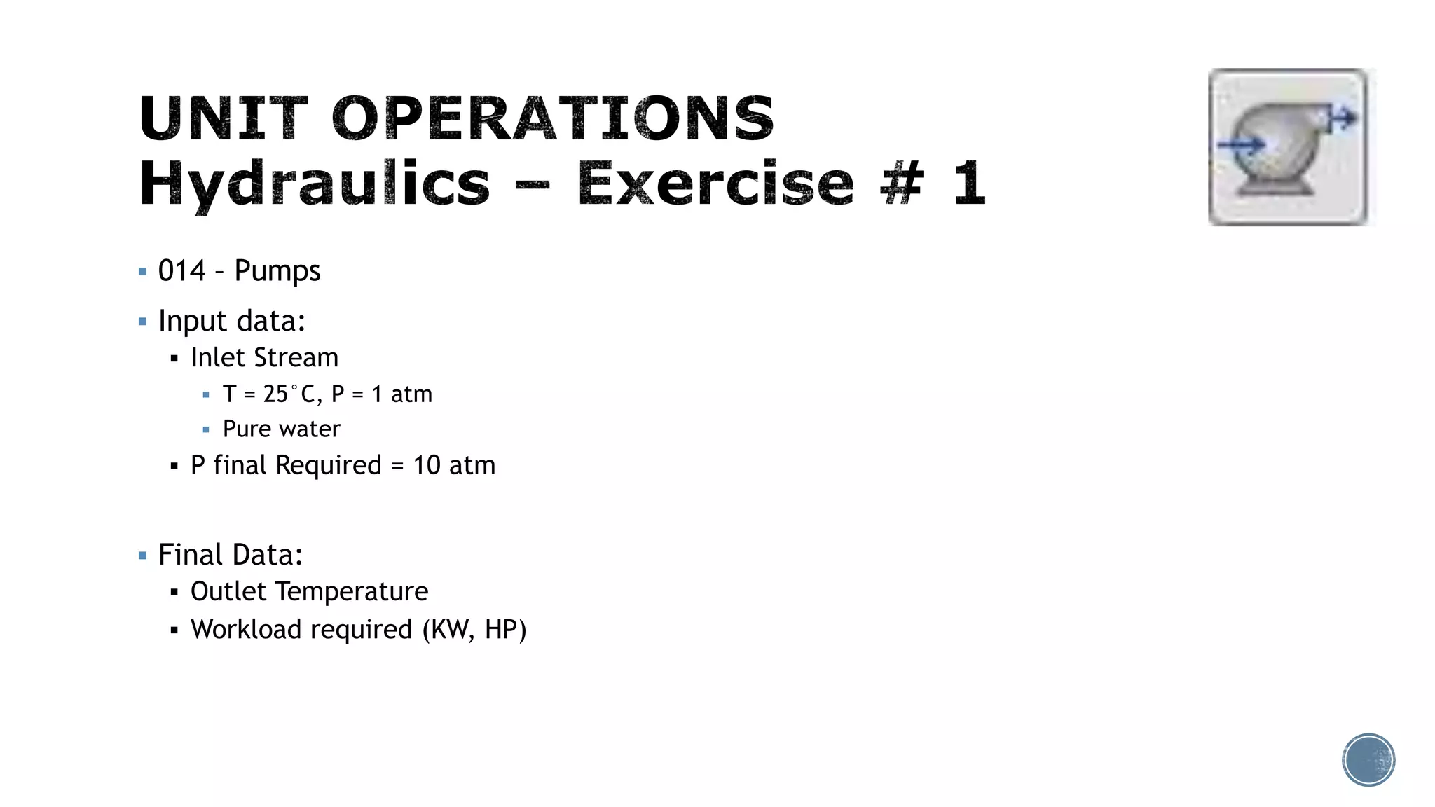  014 – Pumps
 Input data:
 Inlet Stream
 T = 25°C, P = 1 atm
 Pure water
 P final Required = 10 atm
 Final Data:
 Outlet Temperature
 Workload required (KW, HP)
 