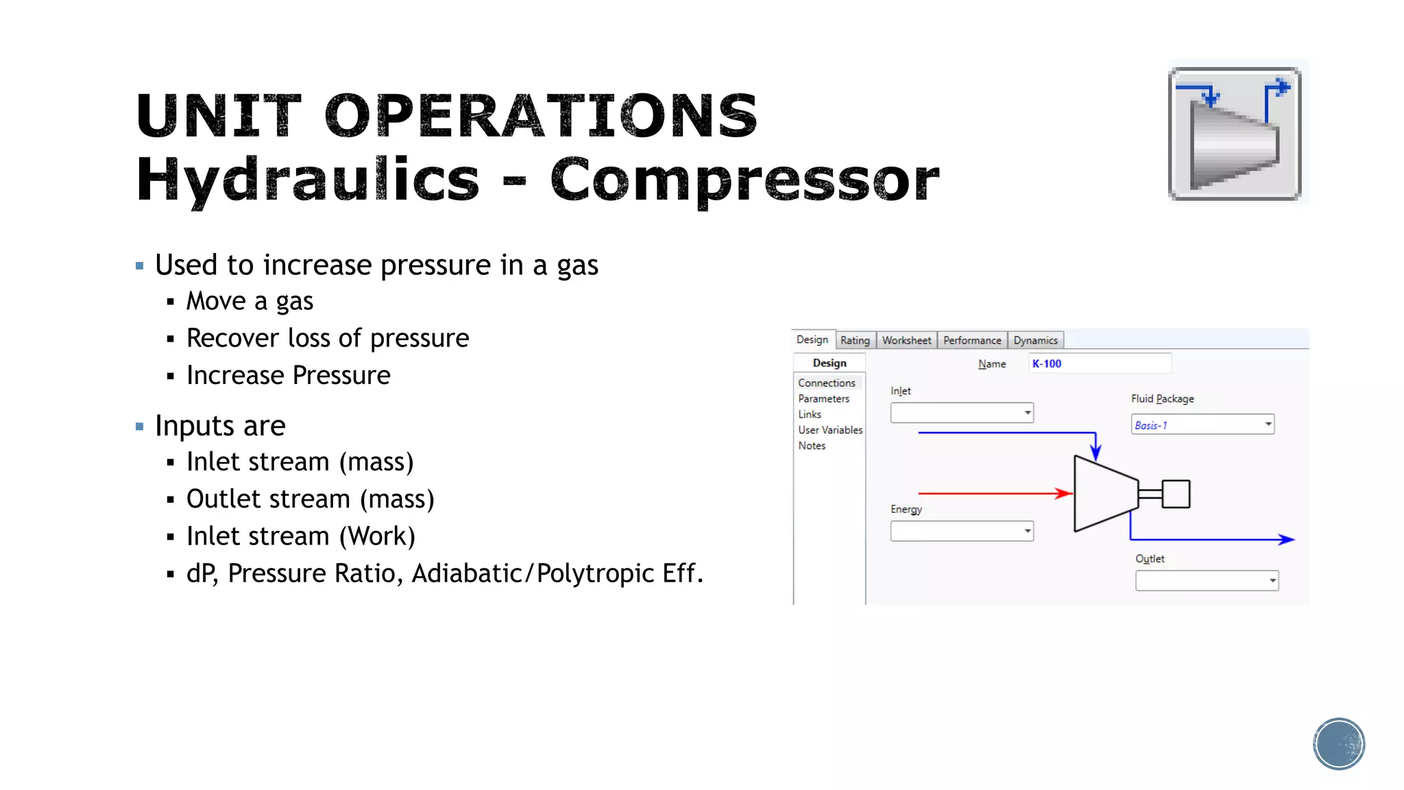 Used to increase pressure in a gas
 Move a gas
 Recover loss of pressure
 Increase Pressure
 Inputs are
 Inlet stream (mass)
 Outlet stream (mass)
 Inlet stream (Work)
 dP, Pressure Ratio, Adiabatic/Polytropic Eff.
 