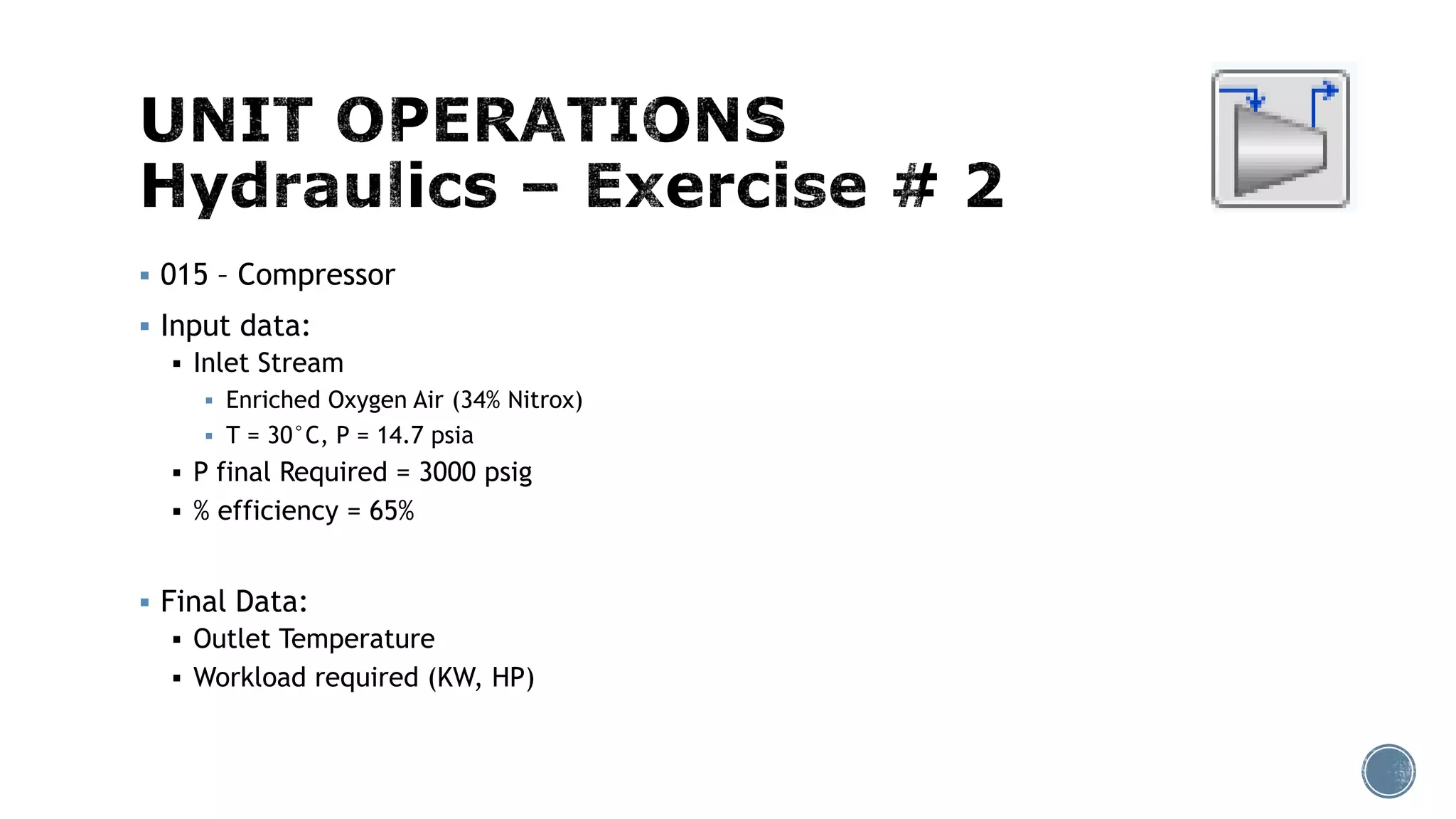  015 – Compressor
 Input data:
 Inlet Stream
 Enriched Oxygen Air (34% Nitrox)
 T = 30°C, P = 14.7 psia
 P final Required = 3000 psig
 % efficiency = 65%
 Final Data:
 Outlet Temperature
 Workload required (KW, HP)
 