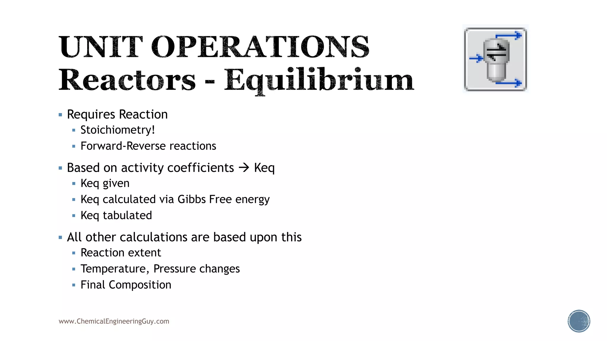  Requires Reaction
 Stoichiometry!
 Forward-Reverse reactions
 Based on activity coefficients  Keq
 Keq given
 Keq calculated via Gibbs Free energy
 Keq tabulated
 All other calculations are based upon this
 Reaction extent
 Temperature, Pressure changes
 Final Composition
www.ChemicalEngineeringGuy.com
 