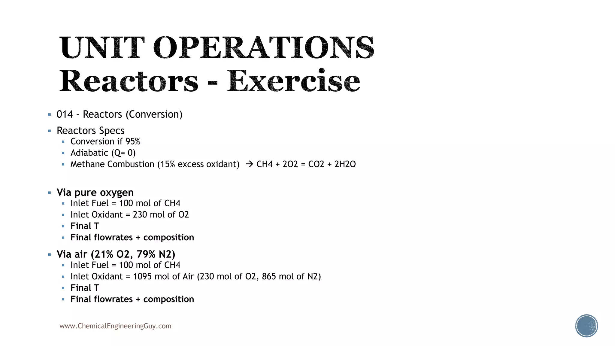  014 - Reactors (Conversion)
 Reactors Specs
 Conversion if 95%
 Adiabatic (Q= 0)
 Methane Combustion (15% excess oxidant)  CH4 + 2O2 = CO2 + 2H2O
 Via pure oxygen
 Inlet Fuel = 100 mol of CH4
 Inlet Oxidant = 230 mol of O2
 Final T
 Final flowrates + composition
 Via air (21% O2, 79% N2)
 Inlet Fuel = 100 mol of CH4
 Inlet Oxidant = 1095 mol of Air (230 mol of O2, 865 mol of N2)
 Final T
 Final flowrates + composition
www.ChemicalEngineeringGuy.com
 