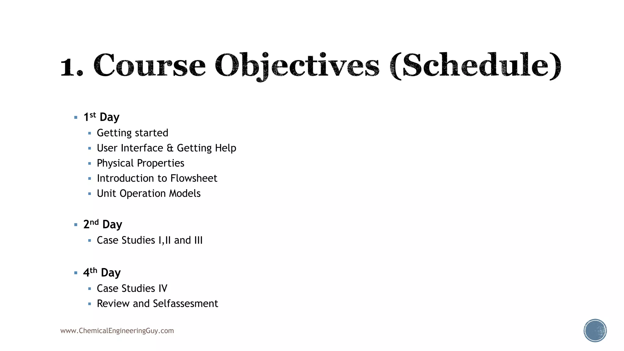  1st Day
 Getting started
 User Interface & Getting Help
 Physical Properties
 Introduction to Flowsheet
 Unit Operation Models
 2nd Day
 Case Studies I,II and III
 4th Day
 Case Studies IV
 Review and Selfassesment
www.ChemicalEngineeringGuy.com
 