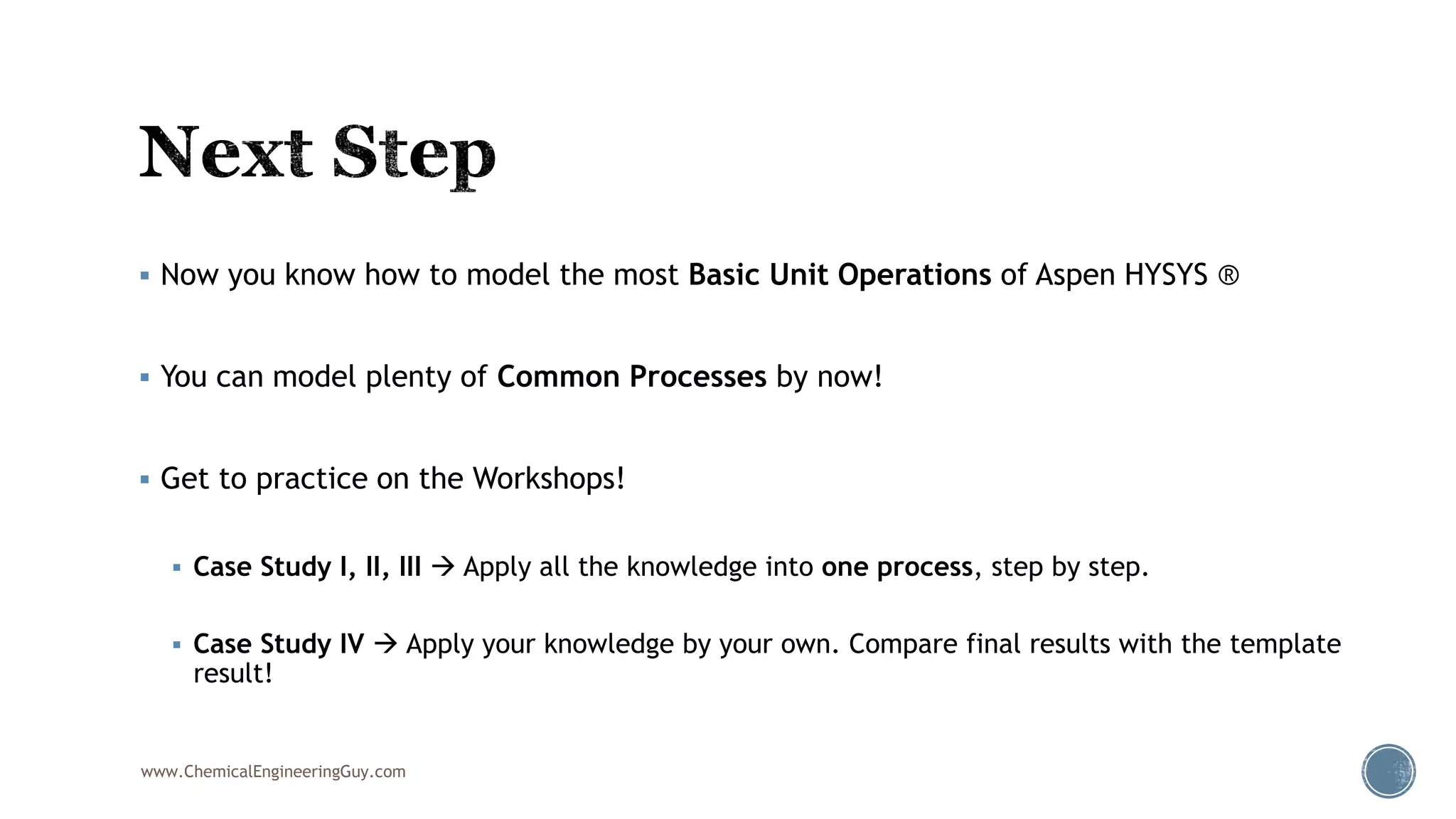  Now you know how to model the most Basic Unit Operations of Aspen HYSYS ®
 You can model plenty of Common Processes by now!
 Get to practice on the Workshops!
 Case Study I, II, III  Apply all the knowledge into one process, step by step.
 Case Study IV  Apply your knowledge by your own. Compare final results with the template
result!
www.ChemicalEngineeringGuy.com
 