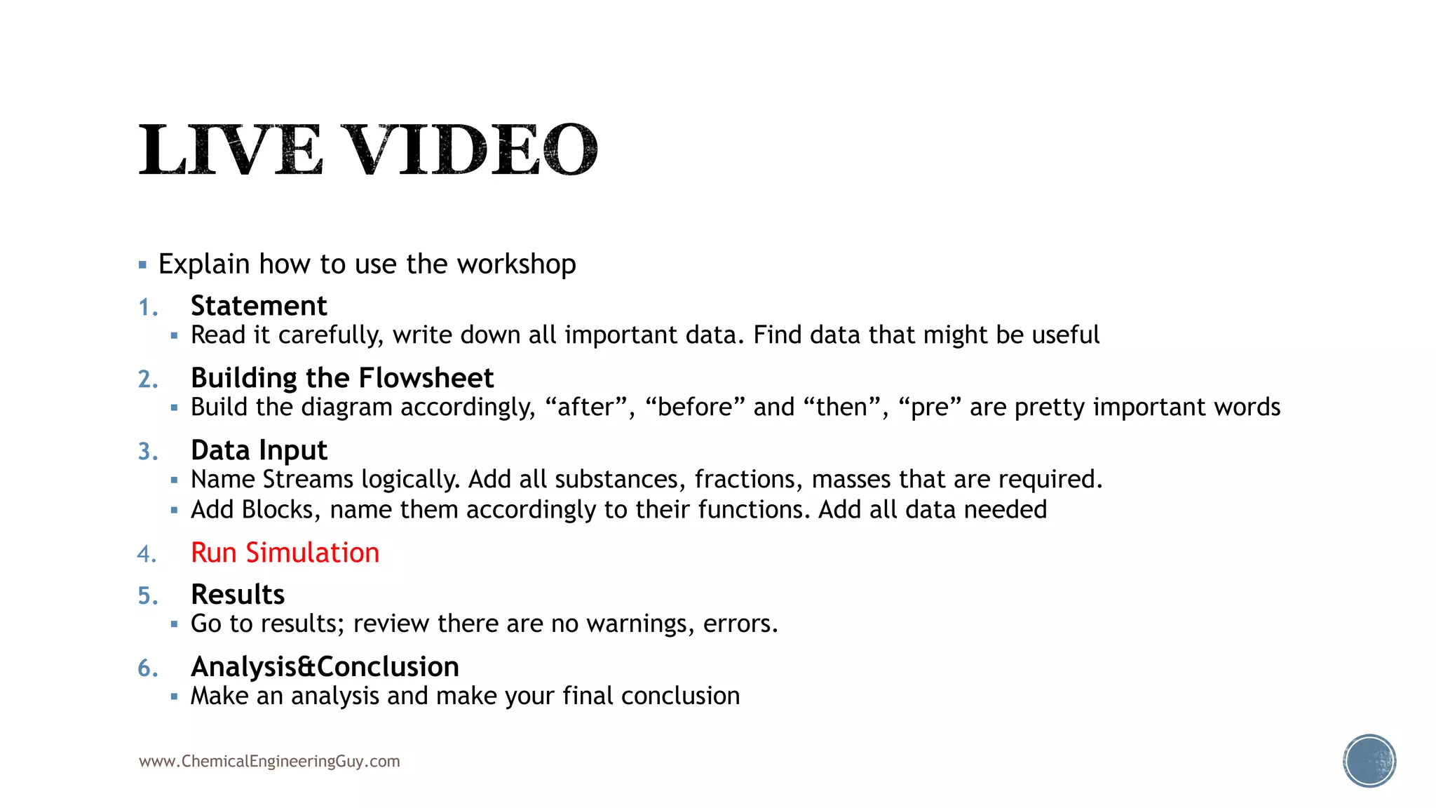 Explain how to use the workshop
1. Statement
 Read it carefully, write down all important data. Find data that might be useful
2. Building the Flowsheet
 Build the diagram accordingly, “after”, “before” and “then”, “pre” are pretty important words
3. Data Input
 Name Streams logically. Add all substances, fractions, masses that are required.
 Add Blocks, name them accordingly to their functions. Add all data needed
4. Run Simulation
5. Results
 Go to results; review there are no warnings, errors.
6. Analysis&Conclusion
 Make an analysis and make your final conclusion
www.ChemicalEngineeringGuy.com
 