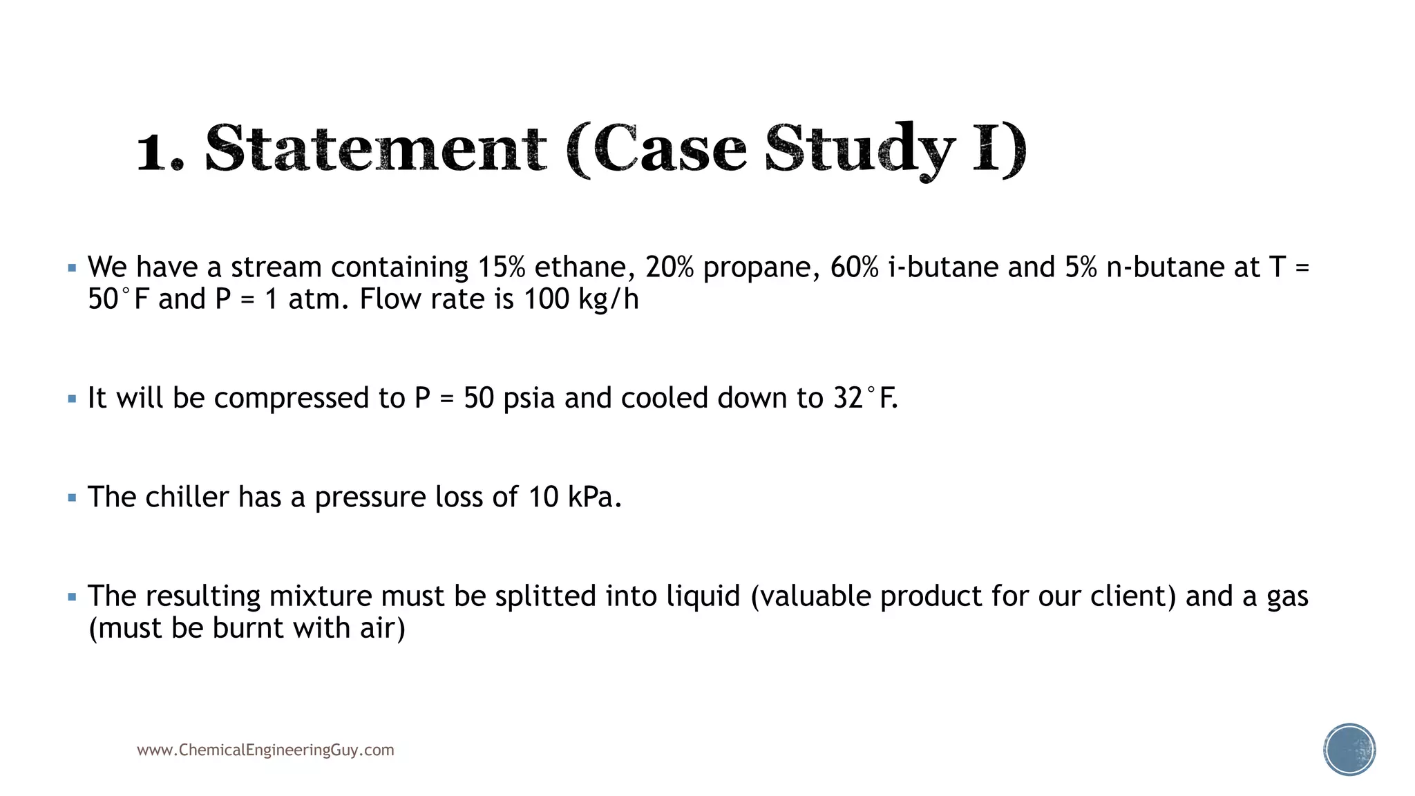  We have a stream containing 15% ethane, 20% propane, 60% i-butane and 5% n-butane at T =
50°F and P = 1 atm. Flow rate is 100 kg/h
 It will be compressed to P = 50 psia and cooled down to 32°F.
 The chiller has a pressure loss of 10 kPa.
 The resulting mixture must be splitted into liquid (valuable product for our client) and a gas
(must be burnt with air)
www.ChemicalEngineeringGuy.com
 