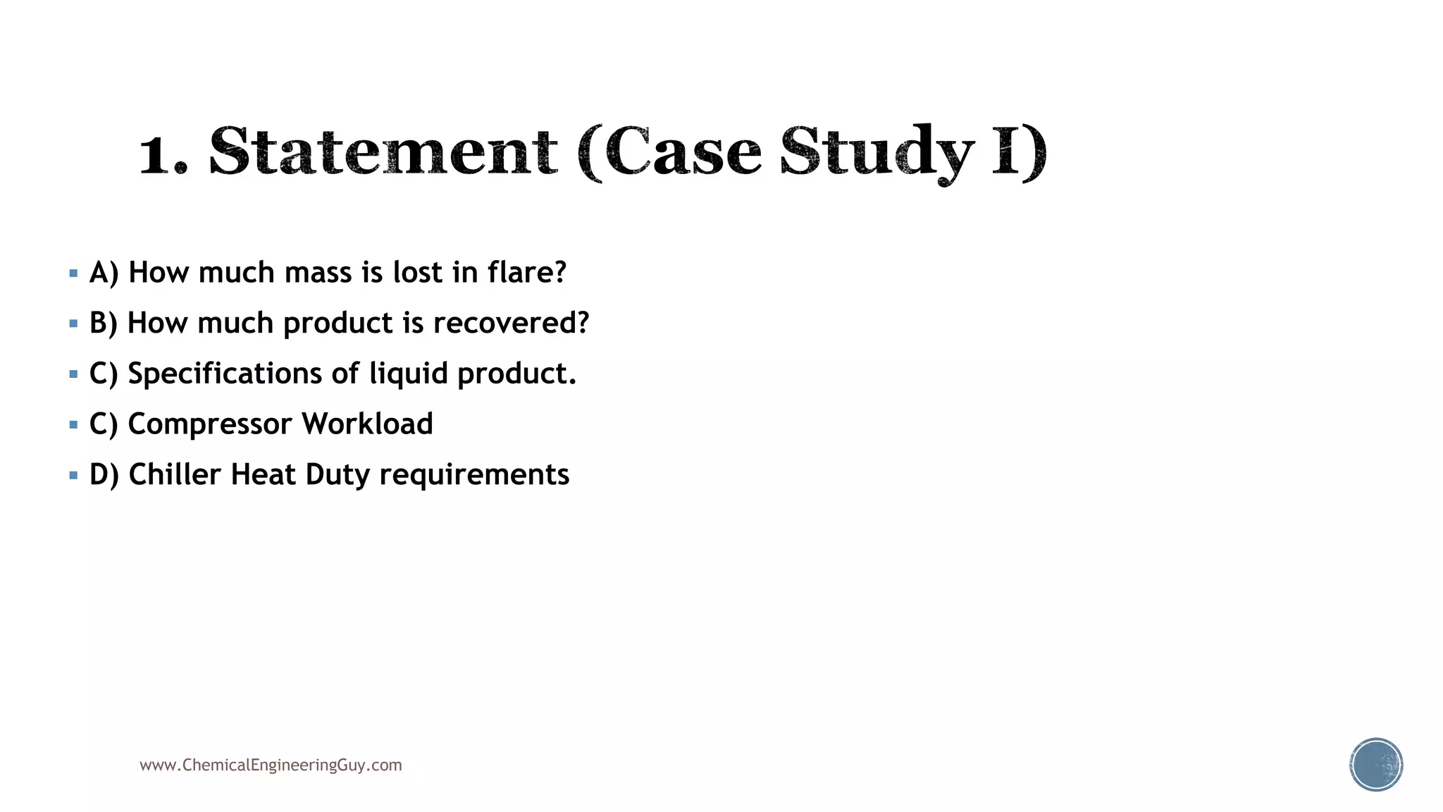  A) How much mass is lost in flare?
 B) How much product is recovered?
 C) Specifications of liquid product.
 C) Compressor Workload
 D) Chiller Heat Duty requirements
www.ChemicalEngineeringGuy.com
 