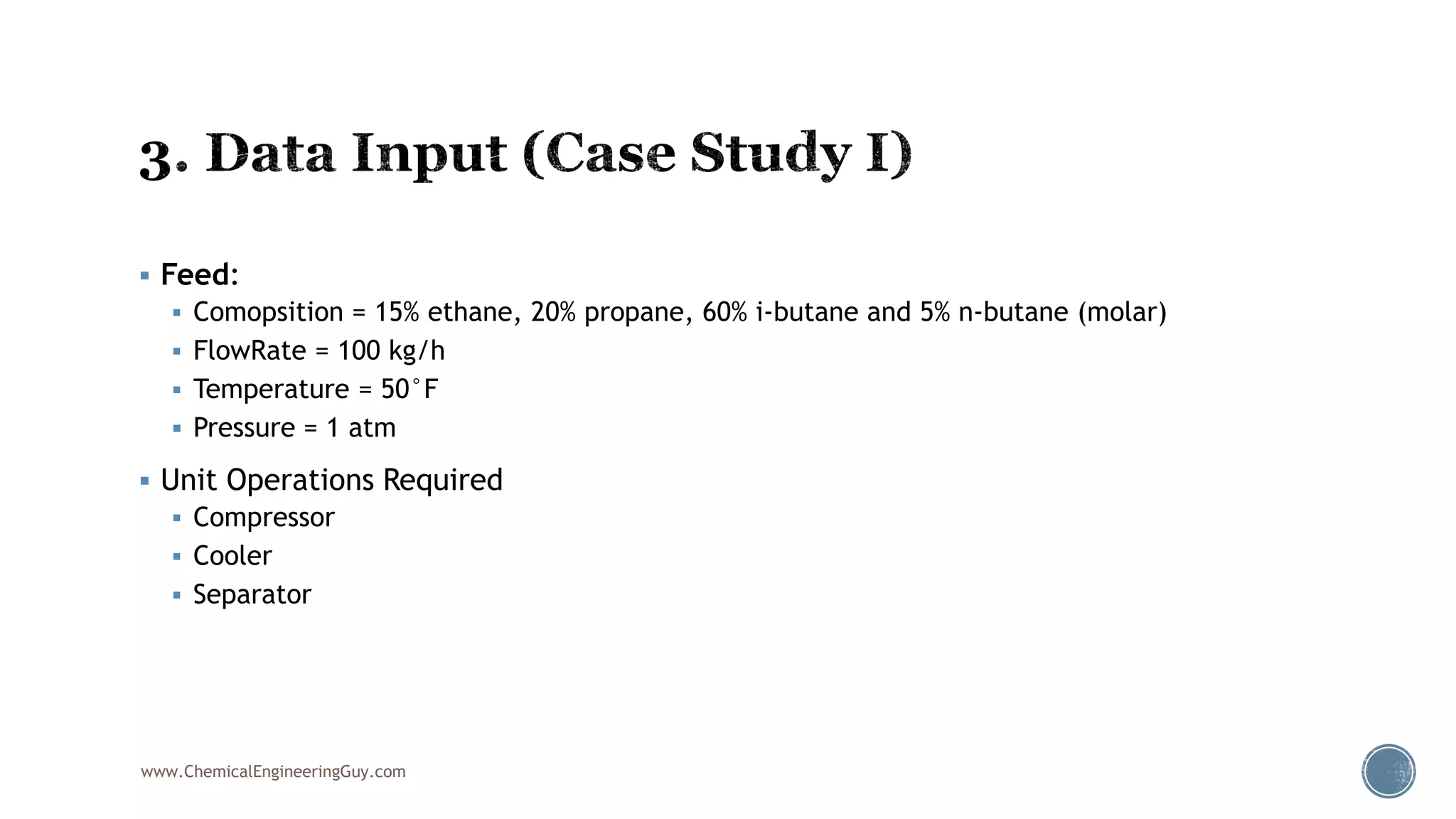  Feed:
 Comopsition = 15% ethane, 20% propane, 60% i-butane and 5% n-butane (molar)
 FlowRate = 100 kg/h
 Temperature = 50°F
 Pressure = 1 atm
 Unit Operations Required
 Compressor
 Cooler
 Separator
www.ChemicalEngineeringGuy.com
 