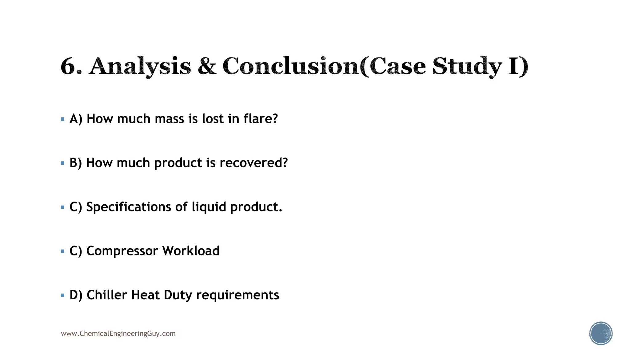  A) How much mass is lost in flare?
 B) How much product is recovered?
 C) Specifications of liquid product.
 C) Compressor Workload
 D) Chiller Heat Duty requirements
www.ChemicalEngineeringGuy.com
 