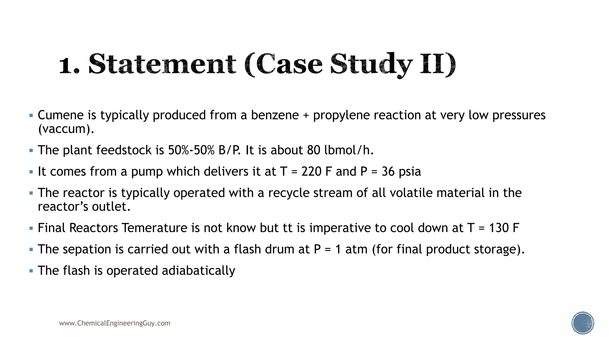  Cumene is typically produced from a benzene + propylene reaction at very low pressures
(vaccum).
 The plant feedstock is 50%-50% B/P. It is about 80 lbmol/h.
 It comes from a pump which delivers it at T = 220 F and P = 36 psia
 The reactor is typically operated with a recycle stream of all volatile material in the
reactor’s outlet.
 Final Reactors Temerature is not know but tt is imperative to cool down at T = 130 F
 The sepation is carried out with a flash drum at P = 1 atm (for final product storage).
 The flash is operated adiabatically
www.ChemicalEngineeringGuy.com
 