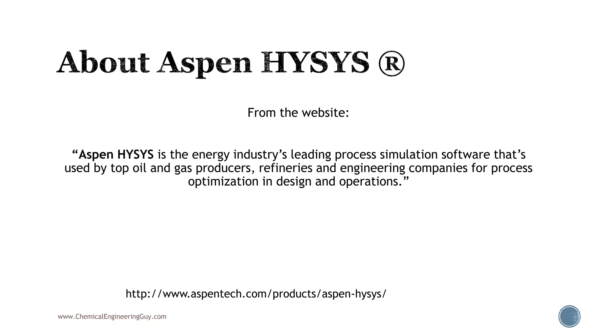 From the website:
“Aspen HYSYS is the energy industry’s leading process simulation software that’s
used by top oil and gas producers, refineries and engineering companies for process
optimization in design and operations.”
www.ChemicalEngineeringGuy.com
http://www.aspentech.com/products/aspen-hysys/
 