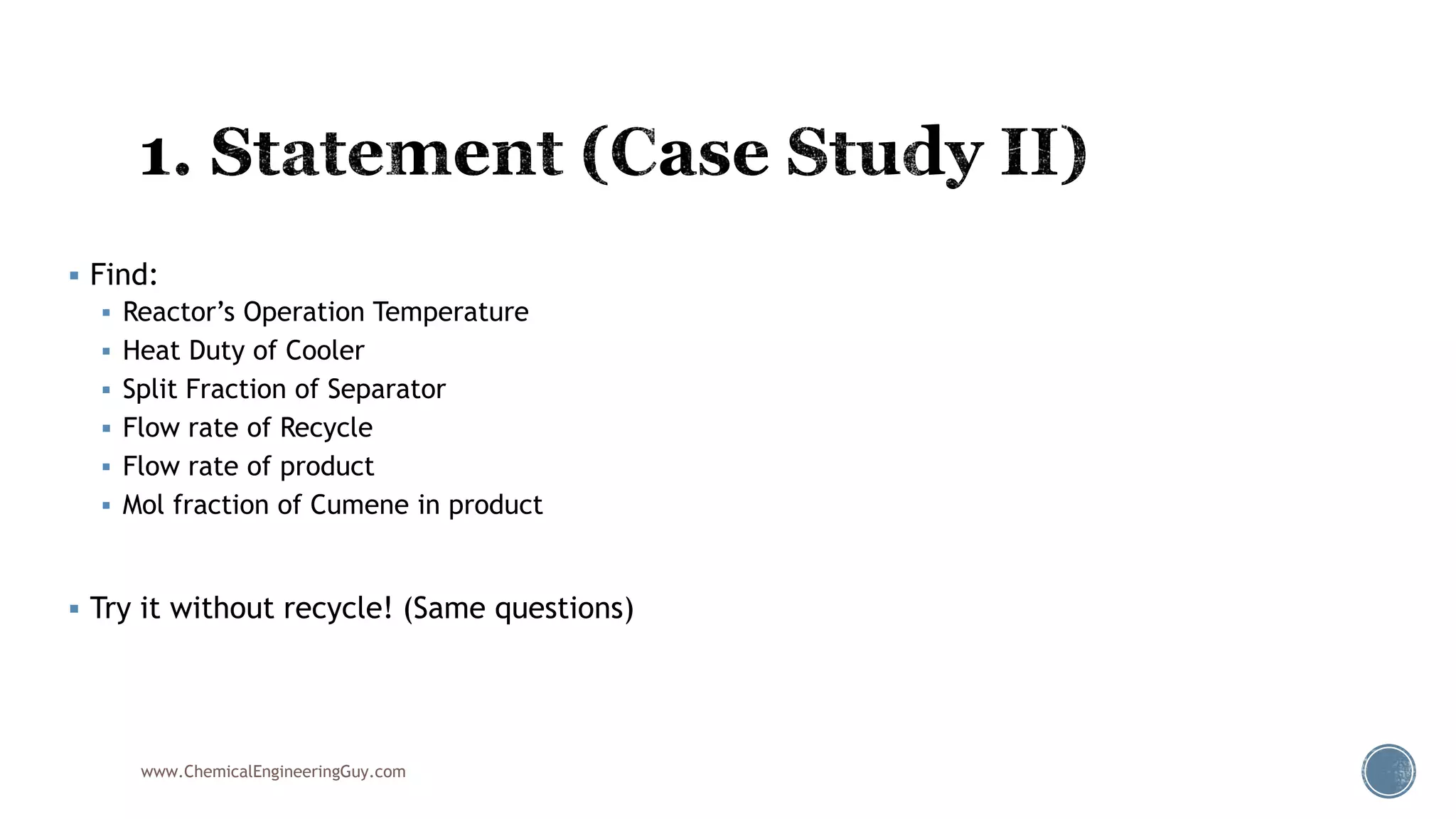  Find:
 Reactor’s Operation Temperature
 Heat Duty of Cooler
 Split Fraction of Separator
 Flow rate of Recycle
 Flow rate of product
 Mol fraction of Cumene in product
 Try it without recycle! (Same questions)
www.ChemicalEngineeringGuy.com
 
