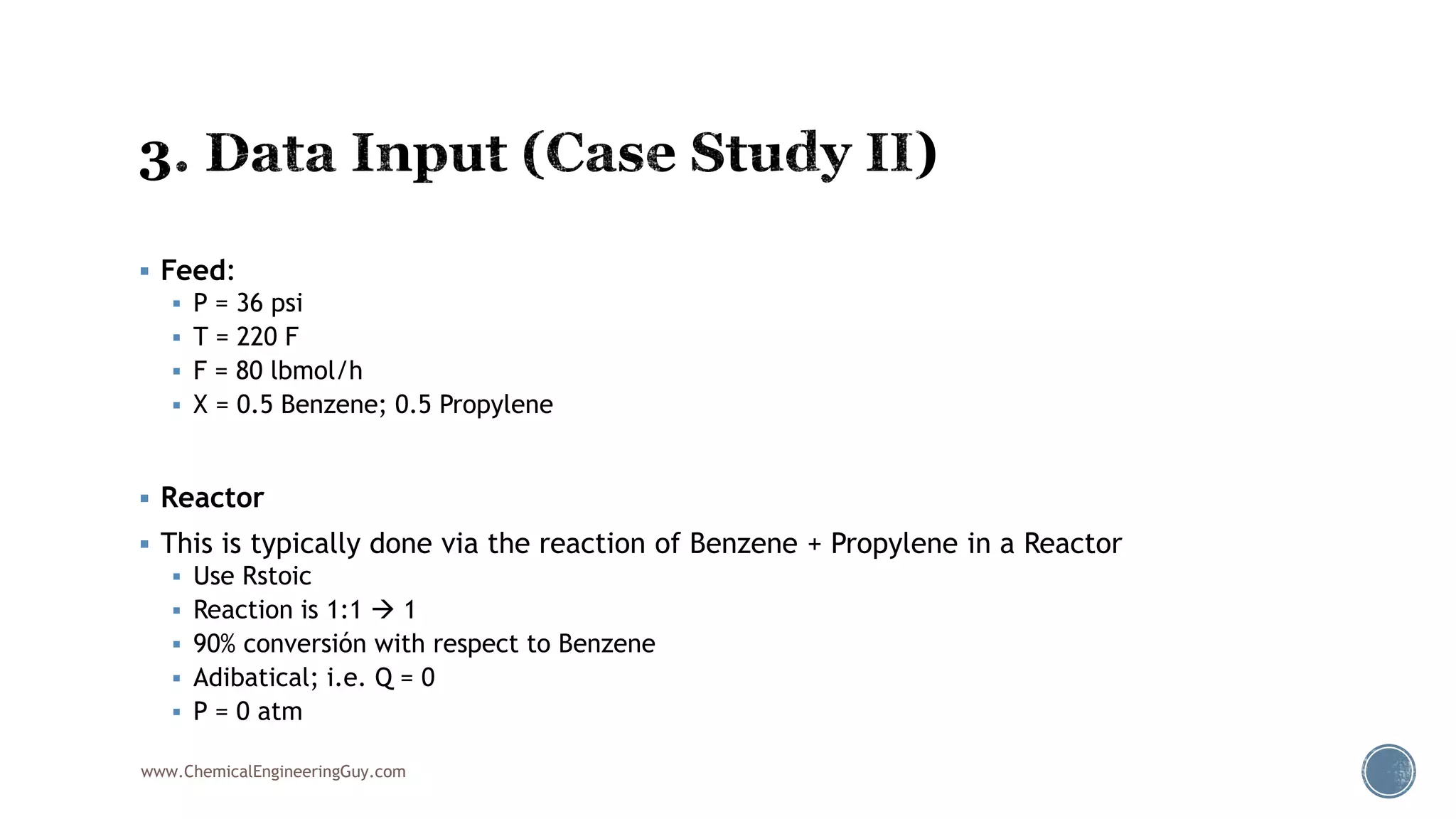  Feed:
 P = 36 psi
 T = 220 F
 F = 80 lbmol/h
 X = 0.5 Benzene; 0.5 Propylene
 Reactor
 This is typically done via the reaction of Benzene + Propylene in a Reactor
 Use Rstoic
 Reaction is 1:1  1
 90% conversión with respect to Benzene
 Adibatical; i.e. Q = 0
 P = 0 atm
www.ChemicalEngineeringGuy.com
 