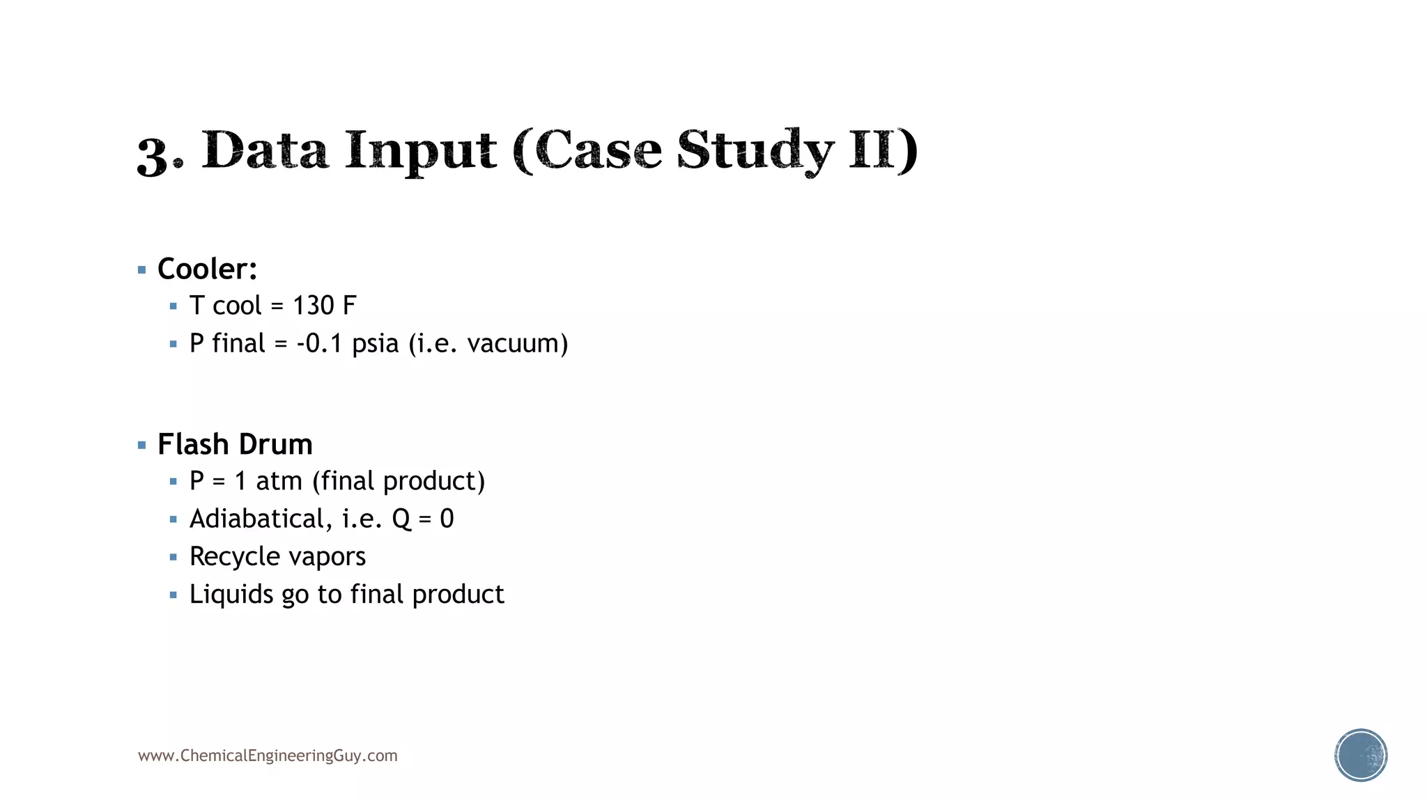  Cooler:
 T cool = 130 F
 P final = -0.1 psia (i.e. vacuum)
 Flash Drum
 P = 1 atm (final product)
 Adiabatical, i.e. Q = 0
 Recycle vapors
 Liquids go to final product
www.ChemicalEngineeringGuy.com
 