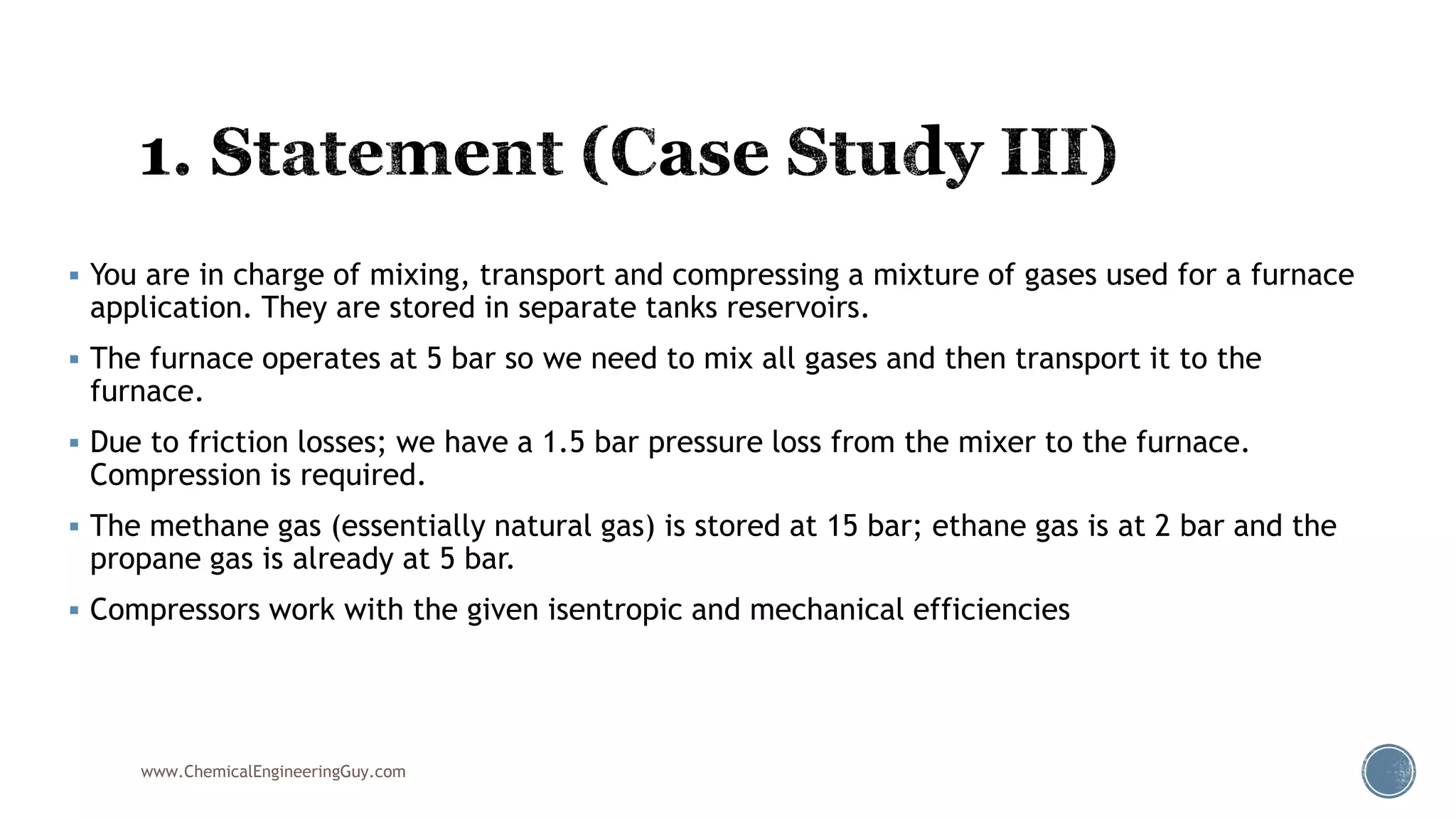  You are in charge of mixing, transport and compressing a mixture of gases used for a furnace
application. They are stored in separate tanks reservoirs.
 The furnace operates at 5 bar so we need to mix all gases and then transport it to the
furnace.
 Due to friction losses; we have a 1.5 bar pressure loss from the mixer to the furnace.
Compression is required.
 The methane gas (essentially natural gas) is stored at 15 bar; ethane gas is at 2 bar and the
propane gas is already at 5 bar.
 Compressors work with the given isentropic and mechanical efficiencies
www.ChemicalEngineeringGuy.com
 