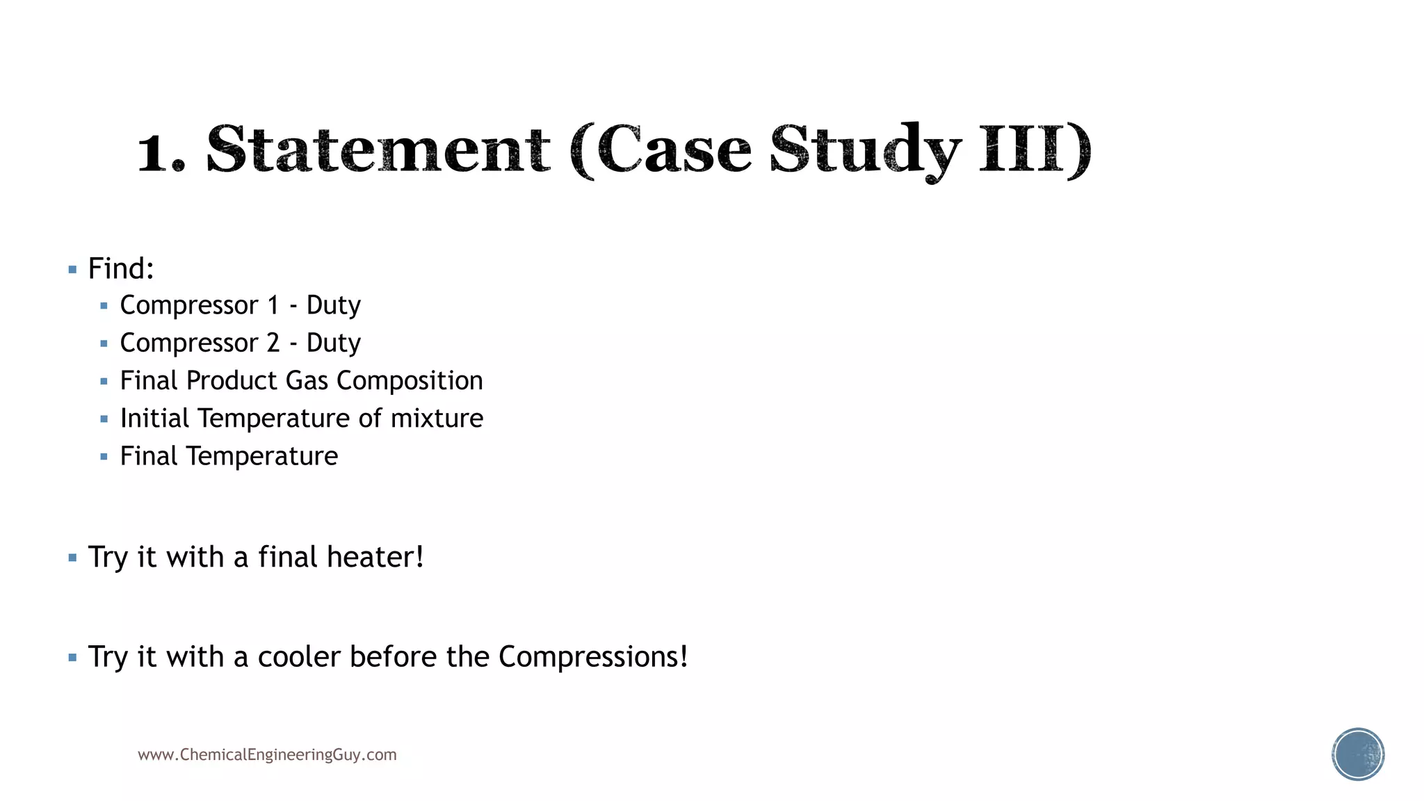  Find:
 Compressor 1 - Duty
 Compressor 2 - Duty
 Final Product Gas Composition
 Initial Temperature of mixture
 Final Temperature
 Try it with a final heater!
 Try it with a cooler before the Compressions!
www.ChemicalEngineeringGuy.com
 