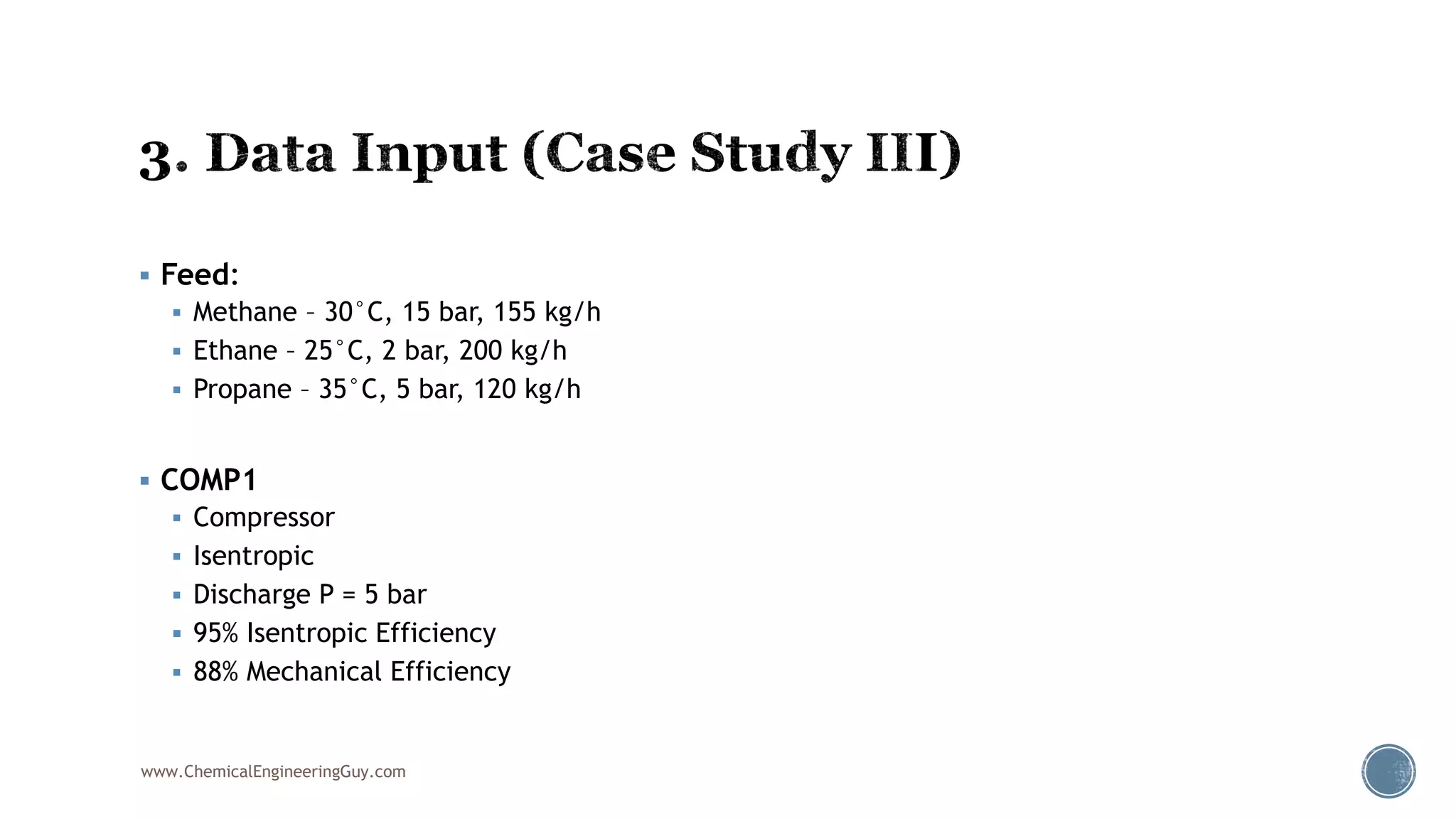  Feed:
 Methane – 30°C, 15 bar, 155 kg/h
 Ethane – 25°C, 2 bar, 200 kg/h
 Propane – 35°C, 5 bar, 120 kg/h
 COMP1
 Compressor
 Isentropic
 Discharge P = 5 bar
 95% Isentropic Efficiency
 88% Mechanical Efficiency
www.ChemicalEngineeringGuy.com
 