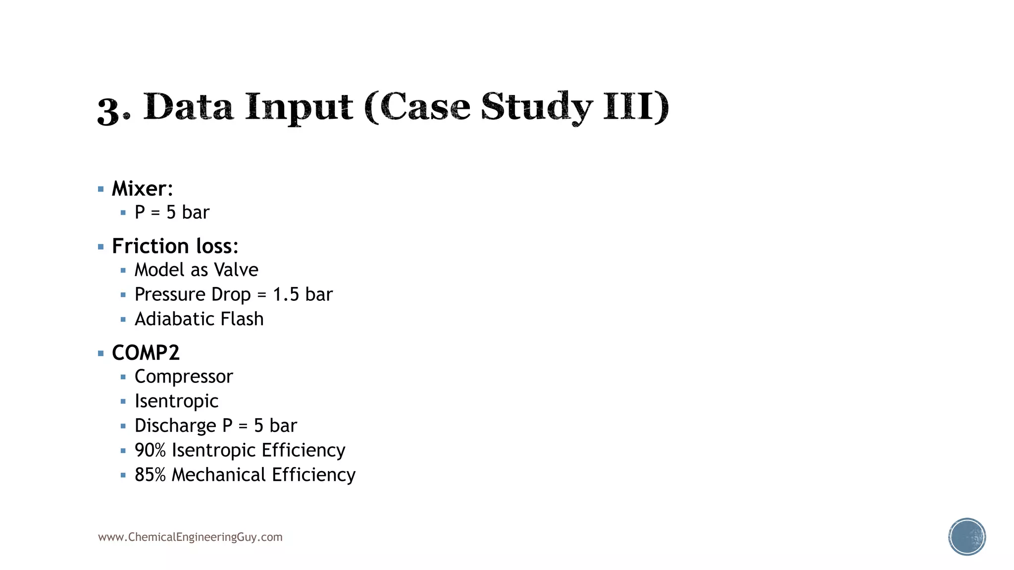  Mixer:
 P = 5 bar
 Friction loss:
 Model as Valve
 Pressure Drop = 1.5 bar
 Adiabatic Flash
 COMP2
 Compressor
 Isentropic
 Discharge P = 5 bar
 90% Isentropic Efficiency
 85% Mechanical Efficiency
www.ChemicalEngineeringGuy.com
 
